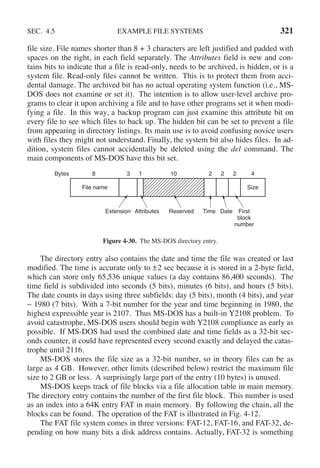 SEC. 4.5 EXAMPLE FILE SYSTEMS 321
file size. File names shorter than 8 + 3 characters are left justified and padded with
spaces on the right, in each field separately. The Attributes field is new and con-
tains bits to indicate that a file is read-only, needs to be archived, is hidden, or is a
system file. Read-only files cannot be written. This is to protect them from acci-
dental damage. The archived bit has no actual operating system function (i.e., MS-
DOS does not examine or set it). The intention is to allow user-level archive pro-
grams to clear it upon archiving a file and to have other programs set it when modi-
fying a file. In this way, a backup program can just examine this attribute bit on
every file to see which files to back up. The hidden bit can be set to prevent a file
from appearing in directory listings. Its main use is to avoid confusing novice users
with files they might not understand. Finally, the system bit also hides files. In ad-
dition, system files cannot accidentally be deleted using the del command. The
main components of MS-DOS have this bit set.
Size
Extension Attributes Reserved Date First
block
number
Bytes 8 3 1 10 2
File name
Time
2 2 4
Figure 4-30. The MS-DOS directory entry.
The directory entry also contains the date and time the file was created or last
modified. The time is accurate only to ±2 sec because it is stored in a 2-byte field,
which can store only 65,536 unique values (a day contains 86,400 seconds). The
time field is subdivided into seconds (5 bits), minutes (6 bits), and hours (5 bits).
The date counts in days using three subfields: day (5 bits), month (4 bits), and year
− 1980 (7 bits). With a 7-bit number for the year and time beginning in 1980, the
highest expressible year is 2107. Thus MS-DOS has a built-in Y2108 problem. To
avoid catastrophe, MS-DOS users should begin with Y2108 compliance as early as
possible. If MS-DOS had used the combined date and time fields as a 32-bit sec-
onds counter, it could have represented every second exactly and delayed the catas-
trophe until 2116.
MS-DOS stores the file size as a 32-bit number, so in theory files can be as
large as 4 GB. However, other limits (described below) restrict the maximum file
size to 2 GB or less. A surprisingly large part of the entry (10 bytes) is unused.
MS-DOS keeps track of file blocks via a file allocation table in main memory.
The directory entry contains the number of the first file block. This number is used
as an index into a 64K entry FAT in main memory. By following the chain, all the
blocks can be found. The operation of the FAT is illustrated in Fig. 4-12.
The FAT file system comes in three versions: FAT-12, FAT-16, and FAT-32, de-
pending on how many bits a disk address contains. Actually, FAT-32 is something
 