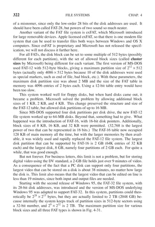 322 FILE SYSTEMS CHAP. 4
of a misnomer, since only the low-order 28 bits of the disk addresses are used. It
should have been called FAT-28, but powers of two sound so much neater.
Another variant of the FAT file system is exFAT, which Microsoft introduced
for large removable devices. Apple licensed exFAT, so that there is one modern file
system that can be used to transfer files both ways between Windows and OS X
computers. Since exFAT is proprietary and Microsoft has not released the specif-
ication, we will not discuss it further here.
For all FATs, the disk block can be set to some multiple of 512 bytes (possibly
different for each partition), with the set of allowed block sizes (called cluster
sizes by Microsoft) being different for each variant. The first version of MS-DOS
used FAT-12 with 512-byte blocks, giving a maximum partition size of 212
× 512
bytes (actually only 4086 × 512 bytes because 10 of the disk addresses were used
as special markers, such as end of file, bad block, etc.). With these parameters, the
maximum disk partition size was about 2 MB and the size of the FAT table in
memory was 4096 entries of 2 bytes each. Using a 12-bit table entry would have
been too slow.
This system worked well for floppy disks, but when hard disks came out, it
became a problem. Microsoft solved the problem by allowing additional block
sizes of 1 KB, 2 KB, and 4 KB. This change preserved the structure and size of
the FAT-12 table, but allowed disk partitions of up to 16 MB.
Since MS-DOS supported four disk partitions per disk drive, the new FAT-12
file system worked up to 64-MB disks. Beyond that, something had to give. What
happened was the introduction of FAT-16, with 16-bit disk pointers. Additionally,
block sizes of 8 KB, 16 KB, and 32 KB were permitted. (32,768 is the largest
power of two that can be represented in 16 bits.) The FAT-16 table now occupied
128 KB of main memory all the time, but with the larger memories by then avail-
able, it was widely used and rapidly replaced the FAT-12 file system. The largest
disk partition that can be supported by FAT-16 is 2 GB (64K entries of 32 KB
each) and the largest disk, 8 GB, namely four partitions of 2 GB each. For quite a
while, that was good enough.
But not forever. For business letters, this limit is not a problem, but for storing
digital video using the DV standard, a 2-GB file holds just over 9 minutes of video.
As a consequence of the fact that a PC disk can support only four partitions, the
largest video that can be stored on a disk is about 38 minutes, no matter how large
the disk is. This limit also means that the largest video that can be edited on line is
less than 19 minutes, since both input and output files are needed.
Starting with the second release of Windows 95, the FAT-32 file system, with
its 28-bit disk addresses, was introduced and the version of MS-DOS underlying
Windows 95 was adapted to support FAT-32. In this system, partitions could theo-
retically be 228
× 215
bytes, but they are actually limited to 2 TB (2048 GB) be-
cause internally the system keeps track of partition sizes in 512-byte sectors using
a 32-bit number, and 29
× 232
is 2 TB. The maximum partition size for various
block sizes and all three FAT types is shown in Fig. 4-31.
 