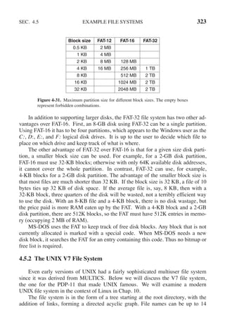 SEC. 4.5 EXAMPLE FILE SYSTEMS 323
Block size FAT-12 FAT-16 FAT-32
0.5 KB 2 MB
1 KB 4 MB
2 KB 8 MB 128 MB
4 KB 16 MB 256 MB 1 TB
8 KB 512 MB 2 TB
16 KB 1024 MB 2 TB
32 KB 2048 MB 2 TB
Figure 4-31. Maximum partition size for different block sizes. The empty boxes
represent forbidden combinations.
In addition to supporting larger disks, the FAT-32 file system has two other ad-
vantages over FAT-16. First, an 8-GB disk using FAT-32 can be a single partition.
Using FAT-16 it has to be four partitions, which appears to the Windows user as the
C:, D:, E:, and F: logical disk drives. It is up to the user to decide which file to
place on which drive and keep track of what is where.
The other advantage of FAT-32 over FAT-16 is that for a given size disk parti-
tion, a smaller block size can be used. For example, for a 2-GB disk partition,
FAT-16 must use 32-KB blocks; otherwise with only 64K available disk addresses,
it cannot cover the whole partition. In contrast, FAT-32 can use, for example,
4-KB blocks for a 2-GB disk partition. The advantage of the smaller block size is
that most files are much shorter than 32 KB. If the block size is 32 KB, a file of 10
bytes ties up 32 KB of disk space. If the average file is, say, 8 KB, then with a
32-KB block, three quarters of the disk will be wasted, not a terribly efficient way
to use the disk. With an 8-KB file and a 4-KB block, there is no disk wastage, but
the price paid is more RAM eaten up by the FAT. With a 4-KB block and a 2-GB
disk partition, there are 512K blocks, so the FAT must have 512K entries in memo-
ry (occupying 2 MB of RAM).
MS-DOS uses the FAT to keep track of free disk blocks. Any block that is not
currently allocated is marked with a special code. When MS-DOS needs a new
disk block, it searches the FAT for an entry containing this code. Thus no bitmap or
free list is required.
4.5.2 The UNIX V7 File System
Even early versions of UNIX had a fairly sophisticated multiuser file system
since it was derived from MULTICS. Below we will discuss the V7 file system,
the one for the PDP-11 that made UNIX famous. We will examine a modern
UNIX file system in the context of Linux in Chap. 10.
The file system is in the form of a tree starting at the root directory, with the
addition of links, forming a directed acyclic graph. File names can be up to 14
 