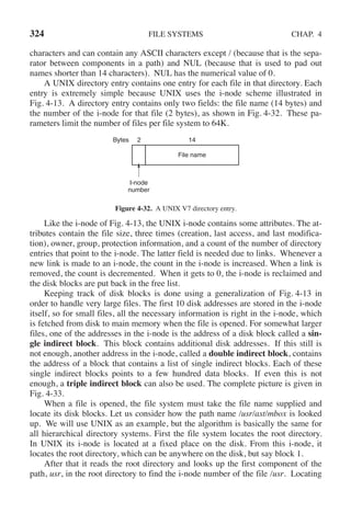 324 FILE SYSTEMS CHAP. 4
characters and can contain any ASCII characters except / (because that is the sepa-
rator between components in a path) and NUL (because that is used to pad out
names shorter than 14 characters). NUL has the numerical value of 0.
A UNIX directory entry contains one entry for each file in that directory. Each
entry is extremely simple because UNIX uses the i-node scheme illustrated in
Fig. 4-13. A directory entry contains only two fields: the file name (14 bytes) and
the number of the i-node for that file (2 bytes), as shown in Fig. 4-32. These pa-
rameters limit the number of files per file system to 64K.
Bytes 2 14
File name
I-node
number
Figure 4-32. A UNIX V7 directory entry.
Like the i-node of Fig. 4-13, the UNIX i-node contains some attributes. The at-
tributes contain the file size, three times (creation, last access, and last modifica-
tion), owner, group, protection information, and a count of the number of directory
entries that point to the i-node. The latter field is needed due to links. Whenever a
new link is made to an i-node, the count in the i-node is increased. When a link is
removed, the count is decremented. When it gets to 0, the i-node is reclaimed and
the disk blocks are put back in the free list.
Keeping track of disk blocks is done using a generalization of Fig. 4-13 in
order to handle very large files. The first 10 disk addresses are stored in the i-node
itself, so for small files, all the necessary information is right in the i-node, which
is fetched from disk to main memory when the file is opened. For somewhat larger
files, one of the addresses in the i-node is the address of a disk block called a sin-
gle indirect block. This block contains additional disk addresses. If this still is
not enough, another address in the i-node, called a double indirect block, contains
the address of a block that contains a list of single indirect blocks. Each of these
single indirect blocks points to a few hundred data blocks. If even this is not
enough, a triple indirect block can also be used. The complete picture is given in
Fig. 4-33.
When a file is opened, the file system must take the file name supplied and
locate its disk blocks. Let us consider how the path name /usr/ast/mbox is looked
up. We will use UNIX as an example, but the algorithm is basically the same for
all hierarchical directory systems. First the file system locates the root directory.
In UNIX its i-node is located at a fixed place on the disk. From this i-node, it
locates the root directory, which can be anywhere on the disk, but say block 1.
After that it reads the root directory and looks up the first component of the
path, usr, in the root directory to find the i-node number of the file /usr. Locating
 