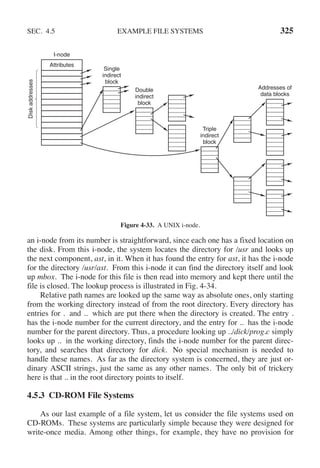 SEC. 4.5 EXAMPLE FILE SYSTEMS 325
I-node
Attributes
Disk
addresses
Single
indirect
block
Double
indirect
block
Triple
indirect
block
Addresses of
data blocks
Figure 4-33. A UNIX i-node.
an i-node from its number is straightforward, since each one has a fixed location on
the disk. From this i-node, the system locates the directory for /usr and looks up
the next component, ast, in it. When it has found the entry for ast, it has the i-node
for the directory /usr/ast. From this i-node it can find the directory itself and look
up mbox. The i-node for this file is then read into memory and kept there until the
file is closed. The lookup process is illustrated in Fig. 4-34.
Relative path names are looked up the same way as absolute ones, only starting
from the working directory instead of from the root directory. Every directory has
entries for . and .. which are put there when the directory is created. The entry .
has the i-node number for the current directory, and the entry for .. has the i-node
number for the parent directory. Thus, a procedure looking up ../dick/prog.c simply
looks up .. in the working directory, finds the i-node number for the parent direc-
tory, and searches that directory for dick. No special mechanism is needed to
handle these names. As far as the directory system is concerned, they are just or-
dinary ASCII strings, just the same as any other names. The only bit of trickery
here is that .. in the root directory points to itself.
4.5.3 CD-ROM File Systems
As our last example of a file system, let us consider the file systems used on
CD-ROMs. These systems are particularly simple because they were designed for
write-once media. Among other things, for example, they have no provision for
 