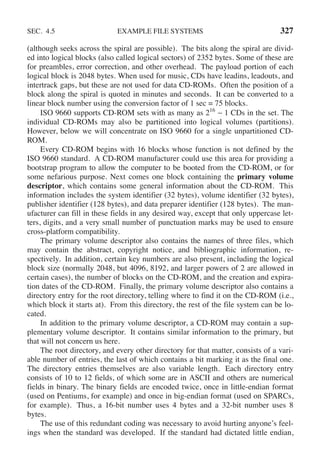 SEC. 4.5 EXAMPLE FILE SYSTEMS 327
(although seeks across the spiral are possible). The bits along the spiral are divid-
ed into logical blocks (also called logical sectors) of 2352 bytes. Some of these are
for preambles, error correction, and other overhead. The payload portion of each
logical block is 2048 bytes. When used for music, CDs have leadins, leadouts, and
intertrack gaps, but these are not used for data CD-ROMs. Often the position of a
block along the spiral is quoted in minutes and seconds. It can be converted to a
linear block number using the conversion factor of 1 sec = 75 blocks.
ISO 9660 supports CD-ROM sets with as many as 216
− 1 CDs in the set. The
individual CD-ROMs may also be partitioned into logical volumes (partitions).
However, below we will concentrate on ISO 9660 for a single unpartitioned CD-
ROM.
Every CD-ROM begins with 16 blocks whose function is not defined by the
ISO 9660 standard. A CD-ROM manufacturer could use this area for providing a
bootstrap program to allow the computer to be booted from the CD-ROM, or for
some nefarious purpose. Next comes one block containing the primary volume
descriptor, which contains some general information about the CD-ROM. This
information includes the system identifier (32 bytes), volume identifier (32 bytes),
publisher identifier (128 bytes), and data preparer identifier (128 bytes). The man-
ufacturer can fill in these fields in any desired way, except that only uppercase let-
ters, digits, and a very small number of punctuation marks may be used to ensure
cross-platform compatibility.
The primary volume descriptor also contains the names of three files, which
may contain the abstract, copyright notice, and bibliographic information, re-
spectively. In addition, certain key numbers are also present, including the logical
block size (normally 2048, but 4096, 8192, and larger powers of 2 are allowed in
certain cases), the number of blocks on the CD-ROM, and the creation and expira-
tion dates of the CD-ROM. Finally, the primary volume descriptor also contains a
directory entry for the root directory, telling where to find it on the CD-ROM (i.e.,
which block it starts at). From this directory, the rest of the file system can be lo-
cated.
In addition to the primary volume descriptor, a CD-ROM may contain a sup-
plementary volume descriptor. It contains similar information to the primary, but
that will not concern us here.
The root directory, and every other directory for that matter, consists of a vari-
able number of entries, the last of which contains a bit marking it as the final one.
The directory entries themselves are also variable length. Each directory entry
consists of 10 to 12 fields, of which some are in ASCII and others are numerical
fields in binary. The binary fields are encoded twice, once in little-endian format
(used on Pentiums, for example) and once in big-endian format (used on SPARCs,
for example). Thus, a 16-bit number uses 4 bytes and a 32-bit number uses 8
bytes.
The use of this redundant coding was necessary to avoid hurting anyone’s feel-
ings when the standard was developed. If the standard had dictated little endian,
 