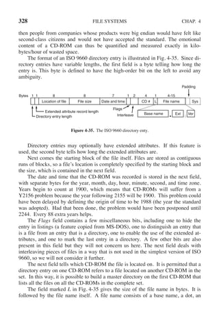 328 FILE SYSTEMS CHAP. 4
then people from companies whose products were big endian would have felt like
second-class citizens and would not have accepted the standard. The emotional
content of a CD-ROM can thus be quantified and measured exactly in kilo-
bytes/hour of wasted space.
The format of an ISO 9660 directory entry is illustrated in Fig. 4-35. Since di-
rectory entries have variable lengths, the first field is a byte telling how long the
entry is. This byte is defined to have the high-order bit on the left to avoid any
ambiguity.
1 1 8 8 7 1 2 4
Location of file
Extended attribute record length
Directory entry length
File size Date and time CD # L File name Sys
1 4-15
Padding
Flags
Interleave Base name Ext Ver
• ;
Bytes
Figure 4-35. The ISO 9660 directory enty.
Directory entries may optionally have extended attributes. If this feature is
used, the second byte tells how long the extended attributes are.
Next comes the starting block of the file itself. Files are stored as contiguous
runs of blocks, so a file’s location is completely specified by the starting block and
the size, which is contained in the next field.
The date and time that the CD-ROM was recorded is stored in the next field,
with separate bytes for the year, month, day, hour, minute, second, and time zone.
Years begin to count at 1900, which means that CD-ROMs will suffer from a
Y2156 problem because the year following 2155 will be 1900. This problem could
have been delayed by defining the origin of time to be 1988 (the year the standard
was adopted). Had that been done, the problem would have been postponed until
2244. Every 88 extra years helps.
The Flags field contains a few miscellaneous bits, including one to hide the
entry in listings (a feature copied from MS-DOS), one to distinguish an entry that
is a file from an entry that is a directory, one to enable the use of the extended at-
tributes, and one to mark the last entry in a directory. A few other bits are also
present in this field but they will not concern us here. The next field deals with
interleaving pieces of files in a way that is not used in the simplest version of ISO
9660, so we will not consider it further.
The next field tells which CD-ROM the file is located on. It is permitted that a
directory entry on one CD-ROM refers to a file located on another CD-ROM in the
set. In this way, it is possible to build a master directory on the first CD-ROM that
lists all the files on all the CD-ROMs in the complete set.
The field marked L in Fig. 4-35 gives the size of the file name in bytes. It is
followed by the file name itself. A file name consists of a base name, a dot, an
 