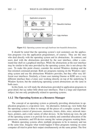 SEC. 1.1 WHAT IS AN OPERATING SYSTEM? 5
Operating system
Hardware
Ugly interface
Beautiful interface
Application programs
Figure 1-2. Operating systems turn ugly hardware into beautiful abstractions.
It should be noted that the operating system’s real customers are the applica-
tion programs (via the application programmers, of course). They are the ones
who deal directly with the operating system and its abstractions. In contrast, end
users deal with the abstractions provided by the user interface, either a com-
mand-line shell or a graphical interface. While the abstractions at the user interface
may be similar to the ones provided by the operating system, this is not always the
case. To make this point clearer, consider the normal Windows desktop and the
line-oriented command prompt. Both are programs running on the Windows oper-
ating system and use the abstractions Windows provides, but they offer very dif-
ferent user interfaces. Similarly, a Linux user running Gnome or KDE sees a very
different interface than a Linux user working directly on top of the underlying X
Window System, but the underlying operating system abstractions are the same in
both cases.
In this book, we will study the abstractions provided to application programs in
great detail, but say rather little about user interfaces. That is a large and important
subject, but one only peripherally related to operating systems.
1.1.2 The Operating System as a Resource Manager
The concept of an operating system as primarily providing abstractions to ap-
plication programs is a top-down view. An alternative, bottom-up, view holds that
the operating system is there to manage all the pieces of a complex system. Mod-
ern computers consist of processors, memories, timers, disks, mice, network inter-
faces, printers, and a wide variety of other devices. In the bottom-up view, the job
of the operating system is to provide for an orderly and controlled allocation of the
processors, memories, and I/O devices among the various programs wanting them.
Modern operating systems allow multiple programs to be in memory and run
at the same time. Imagine what would happen if three programs running on some
computer all tried to print their output simultaneously on the same printer. The first
 