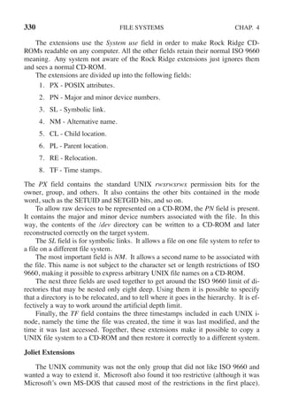 330 FILE SYSTEMS CHAP. 4
The extensions use the System use field in order to make Rock Ridge CD-
ROMs readable on any computer. All the other fields retain their normal ISO 9660
meaning. Any system not aware of the Rock Ridge extensions just ignores them
and sees a normal CD-ROM.
The extensions are divided up into the following fields:
1. PX - POSIX attributes.
2. PN - Major and minor device numbers.
3. SL - Symbolic link.
4. NM - Alternative name.
5. CL - Child location.
6. PL - Parent location.
7. RE - Relocation.
8. TF - Time stamps.
The PX field contains the standard UNIX rwxrwxrwx permission bits for the
owner, group, and others. It also contains the other bits contained in the mode
word, such as the SETUID and SETGID bits, and so on.
To allow raw devices to be represented on a CD-ROM, the PN field is present.
It contains the major and minor device numbers associated with the file. In this
way, the contents of the /dev directory can be written to a CD-ROM and later
reconstructed correctly on the target system.
The SL field is for symbolic links. It allows a file on one file system to refer to
a file on a different file system.
The most important field is NM. It allows a second name to be associated with
the file. This name is not subject to the character set or length restrictions of ISO
9660, making it possible to express arbitrary UNIX file names on a CD-ROM.
The next three fields are used together to get around the ISO 9660 limit of di-
rectories that may be nested only eight deep. Using them it is possible to specify
that a directory is to be relocated, and to tell where it goes in the hierarchy. It is ef-
fectively a way to work around the artificial depth limit.
Finally, the TF field contains the three timestamps included in each UNIX i-
node, namely the time the file was created, the time it was last modified, and the
time it was last accessed. Together, these extensions make it possible to copy a
UNIX file system to a CD-ROM and then restore it correctly to a different system.
Joliet Extensions
The UNIX community was not the only group that did not like ISO 9660 and
wanted a way to extend it. Microsoft also found it too restrictive (although it was
Microsoft’s own MS-DOS that caused most of the restrictions in the first place).
 