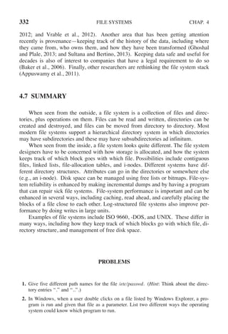 332 FILE SYSTEMS CHAP. 4
2012; and Vrable et al., 2012). Another area that has been getting attention
recently is provenance—keeping track of the history of the data, including where
they came from, who owns them, and how they have been transformed (Ghoshal
and Plale, 2013; and Sultana and Bertino, 2013). Keeping data safe and useful for
decades is also of interest to companies that have a legal requirement to do so
(Baker et al., 2006). Finally, other researchers are rethinking the file system stack
(Appuswamy et al., 2011).
4.7 SUMMARY
When seen from the outside, a file system is a collection of files and direc-
tories, plus operations on them. Files can be read and written, directories can be
created and destroyed, and files can be moved from directory to directory. Most
modern file systems support a hierarchical directory system in which directories
may have subdirectories and these may have subsubdirectories ad infinitum.
When seen from the inside, a file system looks quite different. The file system
designers have to be concerned with how storage is allocated, and how the system
keeps track of which block goes with which file. Possibilities include contiguous
files, linked lists, file-allocation tables, and i-nodes. Different systems have dif-
ferent directory structures. Attributes can go in the directories or somewhere else
(e.g., an i-node). Disk space can be managed using free lists or bitmaps. File-sys-
tem reliability is enhanced by making incremental dumps and by having a program
that can repair sick file systems. File-system performance is important and can be
enhanced in several ways, including caching, read ahead, and carefully placing the
blocks of a file close to each other. Log-structured file systems also improve per-
formance by doing writes in large units.
Examples of file systems include ISO 9660, -DOS, and UNIX. These differ in
many ways, including how they keep track of which blocks go with which file, di-
rectory structure, and management of free disk space.
PROBLEMS
1. Give five different path names for the file /etc/passwd. (Hint: Think about the direc-
tory entries ‘‘.’’ and ‘‘..’’.)
2. In Windows, when a user double clicks on a file listed by Windows Explorer, a pro-
gram is run and given that file as a parameter. List two different ways the operating
system could know which program to run.
 