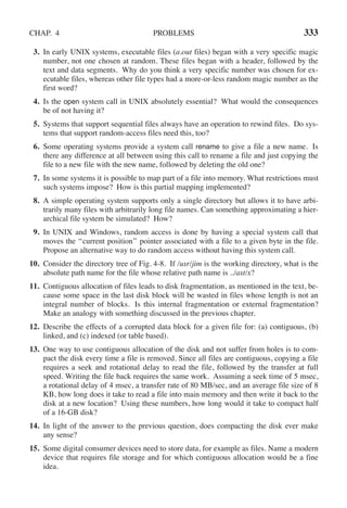 CHAP. 4 PROBLEMS 333
3. In early UNIX systems, executable files (a.out files) began with a very specific magic
number, not one chosen at random. These files began with a header, followed by the
text and data segments. Why do you think a very specific number was chosen for ex-
ecutable files, whereas other file types had a more-or-less random magic number as the
first word?
4. Is the open system call in UNIX absolutely essential? What would the consequences
be of not having it?
5. Systems that support sequential files always have an operation to rewind files. Do sys-
tems that support random-access files need this, too?
6. Some operating systems provide a system call rename to give a file a new name. Is
there any difference at all between using this call to rename a file and just copying the
file to a new file with the new name, followed by deleting the old one?
7. In some systems it is possible to map part of a file into memory. What restrictions must
such systems impose? How is this partial mapping implemented?
8. A simple operating system supports only a single directory but allows it to have arbi-
trarily many files with arbitrarily long file names. Can something approximating a hier-
archical file system be simulated? How?
9. In UNIX and Windows, random access is done by having a special system call that
moves the ‘‘current position’’ pointer associated with a file to a given byte in the file.
Propose an alternative way to do random access without having this system call.
10. Consider the directory tree of Fig. 4-8. If /usr/jim is the working directory, what is the
absolute path name for the file whose relative path name is ../ast/x?
11. Contiguous allocation of files leads to disk fragmentation, as mentioned in the text, be-
cause some space in the last disk block will be wasted in files whose length is not an
integral number of blocks. Is this internal fragmentation or external fragmentation?
Make an analogy with something discussed in the previous chapter.
12. Describe the effects of a corrupted data block for a given file for: (a) contiguous, (b)
linked, and (c) indexed (or table based).
13. One way to use contiguous allocation of the disk and not suffer from holes is to com-
pact the disk every time a file is removed. Since all files are contiguous, copying a file
requires a seek and rotational delay to read the file, followed by the transfer at full
speed. Writing the file back requires the same work. Assuming a seek time of 5 msec,
a rotational delay of 4 msec, a transfer rate of 80 MB/sec, and an average file size of 8
KB, how long does it take to read a file into main memory and then write it back to the
disk at a new location? Using these numbers, how long would it take to compact half
of a 16-GB disk?
14. In light of the answer to the previous question, does compacting the disk ever make
any sense?
15. Some digital consumer devices need to store data, for example as files. Name a modern
device that requires file storage and for which contiguous allocation would be a fine
idea.
 