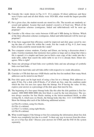 334 FILE SYSTEMS CHAP. 4
16. Consider the i-node shown in Fig. 4-13. If it contains 10 direct addresses and these
were 8 bytes each and all disk blocks were 1024 KB, what would the largest possible
file be?
17. For a given class, the student records are stored in a file. The records are randomly ac-
cessed and updated. Assume that each student’s record is of fixed size. Which of the
three allocation schemes (contiguous, linked and table/indexed) will be most ap-
propriate?
18. Consider a file whose size varies between 4 KB and 4 MB during its lifetime. Which
of the three allocation schemes (contiguous, linked and table/indexed) will be most ap-
propriate?
19. It has been suggested that efficiency could be improved and disk space saved by stor-
ing the data of a short file within the i-node. For the i-node of Fig. 4-13, how many
bytes of data could be stored inside the i-node?
20. Two computer science students, Carolyn and Elinor, are having a discussion about i-
nodes. Carolyn maintains that memories have gotten so large and so cheap that when a
file is opened, it is simpler and faster just to fetch a new copy of the i-node into the i-
node table, rather than search the entire table to see if it is already there. Elinor dis-
agrees. Who is right?
21. Name one advantage of hard links over symbolic links and one advantage of symbolic
links over hard links.
22. Explain how hard links and soft links differ with respective to i-node allocations.
23. Consider a 4-TB disk that uses 4-KB blocks and the free-list method. How many block
addresses can be stored in one block?
24. Free disk space can be kept track of using a free list or a bitmap. Disk addresses re-
quire D bits. For a disk with B blocks, F of which are free, state the condition under
which the free list uses less space than the bitmap. For D having the value 16 bits,
express your answer as a percentage of the disk space that must be free.
25. The beginning of a free-space bitmap looks like this after the disk partition is first for-
matted: 1000 0000 0000 0000 (the first block is used by the root directory). The sys-
tem always searches for free blocks starting at the lowest-numbered block, so after
writing file A, which uses six blocks, the bitmap looks like this: 1111 1110 0000 0000.
Show the bitmap after each of the following additional actions:
(a) File B is written, using five blocks.
(b) File A is deleted.
(c) File C is written, using eight blocks.
(d) File B is deleted.
26. What would happen if the bitmap or free list containing the information about free disk
blocks was completely lost due to a crash? Is there any way to recover from this disas-
ter, or is it bye-bye disk? Discuss your answers for UNIX and the FAT-16 file system
separately.
 
