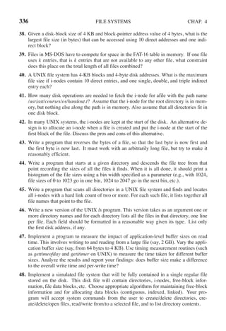 336 FILE SYSTEMS CHAP. 4
38. Given a disk-block size of 4 KB and block-pointer address value of 4 bytes, what is the
largest file size (in bytes) that can be accessed using 10 direct addresses and one indi-
rect block?
39. Files in MS-DOS have to compete for space in the FAT-16 table in memory. If one file
uses k entries, that is k entries that are not available to any other file, what constraint
does this place on the total length of all files combined?
40. A UNIX file system has 4-KB blocks and 4-byte disk addresses. What is the maximum
file size if i-nodes contain 10 direct entries, and one single, double, and triple indirect
entry each?
41. How many disk operations are needed to fetch the i-node for afile with the path name
/usr/ast/courses/os/handout.t? Assume that the i-node for the root directory is in mem-
ory, but nothing else along the path is in memory. Also assume that all directories fit in
one disk block.
42. In many UNIX systems, the i-nodes are kept at the start of the disk. An alternative de-
sign is to allocate an i-node when a file is created and put the i-node at the start of the
first block of the file. Discuss the pros and cons of this alternative.
43. Write a program that reverses the bytes of a file, so that the last byte is now first and
the first byte is now last. It must work with an arbitrarily long file, but try to make it
reasonably efficient.
44. Write a program that starts at a given directory and descends the file tree from that
point recording the sizes of all the files it finds. When it is all done, it should print a
histogram of the file sizes using a bin width specified as a parameter (e.g., with 1024,
file sizes of 0 to 1023 go in one bin, 1024 to 2047 go in the next bin, etc.).
45. Write a program that scans all directories in a UNIX file system and finds and locates
all i-nodes with a hard link count of two or more. For each such file, it lists together all
file names that point to the file.
46. Write a new version of the UNIX ls program. This version takes as an argument one or
more directory names and for each directory lists all the files in that directory, one line
per file. Each field should be formatted in a reasonable way given its type. List only
the first disk address, if any.
47. Implement a program to measure the impact of application-level buffer sizes on read
time. This involves writing to and reading from a large file (say, 2 GB). Vary the appli-
cation buffer size (say, from 64 bytes to 4 KB). Use timing measurement routines (such
as gettimeofday and getitimer on UNIX) to measure the time taken for different buffer
sizes. Analyze the results and report your findings: does buffer size make a difference
to the overall write time and per-write time?
48. Implement a simulated file system that will be fully contained in a single regular file
stored on the disk. This disk file will contain directories, i-nodes, free-block infor-
mation, file data blocks, etc. Choose appropriate algorithms for maintaining free-block
information and for allocating data blocks (contiguous, indexed, linked). Your pro-
gram will accept system commands from the user to create/delete directories, cre-
ate/delete/open files, read/write from/to a selected file, and to list directory contents.
 