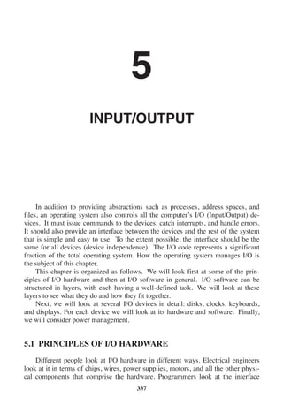 5
INPUT/OUTPUT
In addition to providing abstractions such as processes, address spaces, and
files, an operating system also controls all the computer’s I/O (Input/Output) de-
vices. It must issue commands to the devices, catch interrupts, and handle errors.
It should also provide an interface between the devices and the rest of the system
that is simple and easy to use. To the extent possible, the interface should be the
same for all devices (device independence). The I/O code represents a significant
fraction of the total operating system. How the operating system manages I/O is
the subject of this chapter.
This chapter is organized as follows. We will look first at some of the prin-
ciples of I/O hardware and then at I/O software in general. I/O software can be
structured in layers, with each having a well-defined task. We will look at these
layers to see what they do and how they fit together.
Next, we will look at several I/O devices in detail: disks, clocks, keyboards,
and displays. For each device we will look at its hardware and software. Finally,
we will consider power management.
5.1 PRINCIPLES OF I/O HARDWARE
Different people look at I/O hardware in different ways. Electrical engineers
look at it in terms of chips, wires, power supplies, motors, and all the other physi-
cal components that comprise the hardware. Programmers look at the interface
337
 