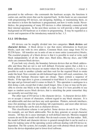 338 INPUT/OUTPUT CHAP. 5
presented to the software—the commands the hardware accepts, the functions it
carries out, and the errors that can be reported back. In this book we are concerned
with programming I/O devices, not designing, building, or maimtaining them, so
our interest is in how the hardware is programmed, not how it works inside. Never-
theless, the programming of many I/O devices is often intimately connected with
their internal operation. In the next three sections we will provide a little general
background on I/O hardware as it relates to programming. It may be regarded as a
review and expansion of the introductory material in Sec. 1.3.
5.1.1 I/O Devices
I/O devices can be roughly divided into two categories: block devices and
character devices. A block device is one that stores information in fixed-size
blocks, each one with its own address. Common block sizes range from 512 to
65,536 bytes. All transfers are in units of one or more entire (consecutive) blocks.
The essential property of a block device is that it is possible to read or write each
block independently of all the other ones. Hard disks, Blu-ray discs, and USB
sticks are common block devices.
If you look very closely, the boundary between devices that are block address-
able and those that are not is not well defined. Everyone agrees that a disk is a
block addressable device because no matter where the arm currently is, it is always
possible to seek to another cylinder and then wait for the required block to rotate
under the head. Now consider an old-fashioned tape drive still used, sometimes, for
making disk backups (because tapes are cheap). Tapes contain a sequence of
blocks. If the tape drive is given a command to read block N, it can always rewind
the tape and go forward until it comes to block N. This operation is analogous to a
disk doing a seek, except that it takes much longer. Also, it may or may not be pos-
sible to rewrite one block in the middle of a tape. Even if it were possible to use
tapes as random access block devices, that is stretching the point somewhat: they
are normally not used that way.
The other type of I/O device is the character device. A character device deliv-
ers or accepts a stream of characters, without regard to any block structure. It is
not addressable and does not have any seek operation. Printers, network interfaces,
mice (for pointing), rats (for psychology lab experiments), and most other devices
that are not disk-like can be seen as character devices.
This classification scheme is not perfect. Some devices do not fit in. Clocks,
for example, are not block addressable. Nor do they generate or accept character
streams. All they do is cause interrupts at well-defined intervals. Memory-mapped
screens do not fit the model well either. Nor do touch screens, for that matter. Still,
the model of block and character devices is general enough that it can be used as a
basis for making some of the operating system software dealing with I/O device in-
dependent. The file system, for example, deals just with abstract block devices and
leaves the device-dependent part to lower-level software.
 
