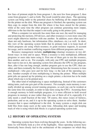 6 INTRODUCTION CHAP. 1
few lines of printout might be from program 1, the next few from program 2, then
some from program 3, and so forth. The result would be utter chaos. The operating
system can bring order to the potential chaos by buffering all the output destined
for the printer on the disk. When one program is finished, the operating system can
then copy its output from the disk file where it has been stored for the printer,
while at the same time the other program can continue generating more output,
oblivious to the fact that the output is not really going to the printer (yet).
When a computer (or network) has more than one user, the need for managing
and protecting the memory, I/O devices, and other resources is even more since the
users might otherwise interfere with one another. In addition, users often need to
share not only hardware, but information (files, databases, etc.) as well. In short,
this view of the operating system holds that its primary task is to keep track of
which programs are using which resource, to grant resource requests, to account
for usage, and to mediate conflicting requests from different programs and users.
Resource management includes multiplexing (sharing) resources in two dif-
ferent ways: in time and in space. When a resource is time multiplexed, different
programs or users take turns using it. First one of them gets to use the resource,
then another, and so on. For example, with only one CPU and multiple programs
that want to run on it, the operating system first allocates the CPU to one program,
then, after it has run long enough, another program gets to use the CPU, then an-
other, and then eventually the first one again. Determining how the resource is time
multiplexed—who goes next and for how long—is the task of the operating sys-
tem. Another example of time multiplexing is sharing the printer. When multiple
print jobs are queued up for printing on a single printer, a decision has to be made
about which one is to be printed next.
The other kind of multiplexing is space multiplexing. Instead of the customers
taking turns, each one gets part of the resource. For example, main memory is nor-
mally divided up among several running programs, so each one can be resident at
the same time (for example, in order to take turns using the CPU). Assuming there
is enough memory to hold multiple programs, it is more efficient to hold several
programs in memory at once rather than give one of them all of it, especially if it
only needs a small fraction of the total. Of course, this raises issues of fairness,
protection, and so on, and it is up to the operating system to solve them. Another
resource that is space multiplexed is the disk. In many systems a single disk can
hold files from many users at the same time. Allocating disk space and keeping
track of who is using which disk blocks is a typical operating system task.
1.2 HISTORY OF OPERATING SYSTEMS
Operating systems have been evolving through the years. In the following sec-
tions we will briefly look at a few of the highlights. Since operating systems have
historically been closely tied to the architecture of the computers on which they
 