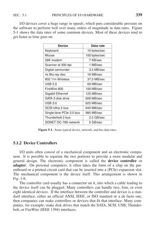 SEC. 5.1 PRINCIPLES OF I/O HARDWARE 339
I/O devices cover a huge range in speeds, which puts considerable pressure on
the software to perform well over many orders of magnitude in data rates. Figure
5-1 shows the data rates of some common devices. Most of these devices tend to
get faster as time goes on.
Device Data rate
Keyboard 10 bytes/sec
Mouse 100 bytes/sec
56K modem 7 KB/sec
Scanner at 300 dpi 1 MB/sec
Digital camcorder 3.5 MB/sec
4x Blu-ray disc 18 MB/sec
802.11n Wireless 37.5 MB/sec
USB 2.0 60 MB/sec
FireWire 800 100 MB/sec
Gigabit Ethernet 125 MB/sec
SATA 3 disk drive 600 MB/sec
USB 3.0 625 MB/sec
SCSI Ultra 5 bus 640 MB/sec
Single-lane PCIe 3.0 bus 985 MB/sec
Thunderbolt 2 bus 2.5 GB/sec
SONET OC-768 network 5 GB/sec
Figure 5-1. Some typical device, network, and bus data rates.
5.1.2 Device Controllers
I/O units often consist of a mechanical component and an electronic compo-
nent. It is possible to separate the two portions to provide a more modular and
general design. The electronic component is called the device controller or
adapter. On personal computers, it often takes the form of a chip on the par-
entboard or a printed circuit card that can be inserted into a (PCIe) expansion slot.
The mechanical component is the device itself. This arrangement is shown in
Fig. 1-6.
The controller card usually has a connector on it, into which a cable leading to
the device itself can be plugged. Many controllers can handle two, four, or even
eight identical devices. If the interface between the controller and device is a stan-
dard interface, either an official ANSI, IEEE, or ISO standard or a de facto one,
then companies can make controllers or devices that fit that interface. Many com-
panies, for example, make disk drives that match the SATA, SCSI, USB, Thunder-
bolt, or FireWire (IEEE 1394) interfaces.
 