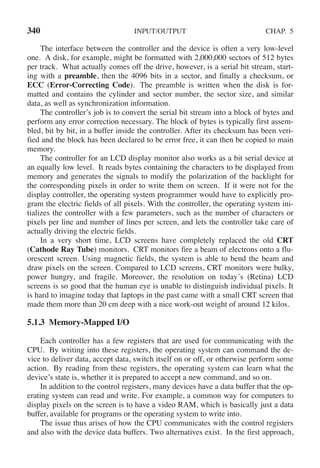 340 INPUT/OUTPUT CHAP. 5
The interface between the controller and the device is often a very low-level
one. A disk, for example, might be formatted with 2,000,000 sectors of 512 bytes
per track. What actually comes off the drive, however, is a serial bit stream, start-
ing with a preamble, then the 4096 bits in a sector, and finally a checksum, or
ECC (Error-Correcting Code). The preamble is written when the disk is for-
matted and contains the cylinder and sector number, the sector size, and similar
data, as well as synchronization information.
The controller’s job is to convert the serial bit stream into a block of bytes and
perform any error correction necessary. The block of bytes is typically first assem-
bled, bit by bit, in a buffer inside the controller. After its checksum has been veri-
fied and the block has been declared to be error free, it can then be copied to main
memory.
The controller for an LCD display monitor also works as a bit serial device at
an equally low level. It reads bytes containing the characters to be displayed from
memory and generates the signals to modify the polarization of the backlight for
the corresponding pixels in order to write them on screen. If it were not for the
display controller, the operating system programmer would have to explicitly pro-
gram the electric fields of all pixels. With the controller, the operating system ini-
tializes the controller with a few parameters, such as the number of characters or
pixels per line and number of lines per screen, and lets the controller take care of
actually driving the electric fields.
In a very short time, LCD screens have completely replaced the old CRT
(Cathode Ray Tube) monitors. CRT monitors fire a beam of electrons onto a flu-
orescent screen. Using magnetic fields, the system is able to bend the beam and
draw pixels on the screen. Compared to LCD screens, CRT monitors were bulky,
power hungry, and fragile. Moreover, the resolution on today´s (Retina) LCD
screens is so good that the human eye is unable to distinguish individual pixels. It
is hard to imagine today that laptops in the past came with a small CRT screen that
made them more than 20 cm deep with a nice work-out weight of around 12 kilos.
5.1.3 Memory-Mapped I/O
Each controller has a few registers that are used for communicating with the
CPU. By writing into these registers, the operating system can command the de-
vice to deliver data, accept data, switch itself on or off, or otherwise perform some
action. By reading from these registers, the operating system can learn what the
device’s state is, whether it is prepared to accept a new command, and so on.
In addition to the control registers, many devices have a data buffer that the op-
erating system can read and write. For example, a common way for computers to
display pixels on the screen is to have a video RAM, which is basically just a data
buffer, available for programs or the operating system to write into.
The issue thus arises of how the CPU communicates with the control registers
and also with the device data buffers. Two alternatives exist. In the first approach,
 