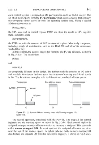 SEC. 5.1 PRINCIPLES OF I/O HARDWARE 341
each control register is assigned an I/O port number, an 8- or 16-bit integer. The
set of all the I/O ports form the I/O port space, which is protected so that ordinary
user programs cannot access it (only the operating system can). Using a special
I/O instruction such as
IN REG,PORT,
the CPU can read in control register PORT and store the result in CPU register
REG. Similarly, using
OUT PORT,REG
the CPU can write the contents of REG to a control register. Most early computers,
including nearly all mainframes, such as the IBM 360 and all of its successors,
worked this way.
In this scheme, the address spaces for memory and I/O are different, as shown
in Fig. 5-2(a). The instructions
IN R0,4
and
MOV R0,4
are completely different in this design. The former reads the contents of I/O port 4
and puts it in R0 whereas the latter reads the contents of memory word 4 and puts it
in R0. The 4s in these examples refer to different and unrelated address spaces.
Two address One address space Two address spaces
Memory
I/O ports
0xFFFF…
0
(a) (b) (c)
Figure 5-2. (a) Separate I/O and memory space. (b) Memory-mapped I/O.
(c) Hybrid.
The second approach, introduced with the PDP-11, is to map all the control
registers into the memory space, as shown in Fig. 5-2(b). Each control register is
assigned a unique memory address to which no memory is assigned. This system is
called memory-mapped I/O. In most systems, the assigned addresses are at or
near the top of the address space. A hybrid scheme, with memory-mapped I/O
data buffers and separate I/O ports for the control registers, is shown in Fig. 5-2(c).
 