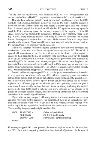 342 INPUT/OUTPUT CHAP. 5
The x86 uses this architecture, with addresses 640K to 1M − 1 being reserved for
device data buffers in IBM PC compatibles, in addition to I/O ports 0 to 64K − 1.
How do these schemes actually work in practice? In all cases, when the CPU
wants to read a word, either from memory or from an I/O port, it puts the address it
needs on the bus’ address lines and then asserts a READ signal on a bus’ control
line. A second signal line is used to tell whether I/O space or memory space is
needed. If it is memory space, the memory responds to the request. If it is I/O
space, the I/O device responds to the request. If there is only memory space [as in
Fig. 5-2(b)], every memory module and every I/O device compares the address
lines to the range of addresses that it services. If the address falls in its range, it re-
sponds to the request. Since no address is ever assigned to both memory and an
I/O device, there is no ambiguity and no conflict.
These two schemes for addressing the controllers have different strengths and
weaknesses. Let us start with the advantages of memory-mapped I/O. Firstof all, if
special I/O instructions are needed to read and write the device control registers,
access to them requires the use of assembly code since there is no way to execute
an IN or OUT instruction in C or C++. Calling such a procedure adds overhead to
controlling I/O. In contrast, with memory-mapped I/O, device control registers are
just variables in memory and can be addressed in C the same way as any other var-
iables. Thus with memory-mapped I/O, an I/O device driver can be written entirely
in C. Without memory-mapped I/O, some assembly code is needed.
Second, with memory-mapped I/O, no special protection mechanism is needed
to keep user processes from performing I/O. All the operating system has to do is
refrain from putting that portion of the address space containing the control regis-
ters in any user’s virtual address space. Better yet, if each device has its control
registers on a different page of the address space, the operating system can give a
user control over specific devices but not others by simply including the desired
pages in its page table. Such a scheme can allow different device drivers to be
placed in different address spaces, not only reducing kernel size but also keeping
one driver from interfering with others.
Third, with memory-mapped I/O, every instruction that can reference memory
can also reference control registers. For example, if there is an instruction, TEST,
that tests a memory word for 0, it can also be used to test a control register for 0,
which might be the signal that the device is idle and can accept a new command.
The assembly language code might look like this:
LOOP: TEST PORT 4 // check if port 4 is 0
BEQ READY // if it is 0, go to ready
BRANCH LOOP // otherwise, continue testing
READY:
If memory-mapped I/O is not present, the control register must first be read into
the CPU, then tested, requiring two instructions instead of just one. In the case of
 