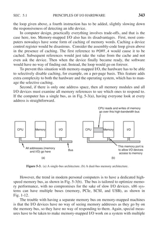 SEC. 5.1 PRINCIPLES OF I/O HARDWARE 343
the loop given above, a fourth instruction has to be added, slightly slowing down
the responsiveness of detecting an idle device.
In computer design, practically everything involves trade-offs, and that is the
case here, too. Memory-mapped I/O also has its disadvantages. First, most com-
puters nowadays have some form of caching of memory words. Caching a device
control register would be disastrous. Consider the assembly-code loop given above
in the presence of caching. The first reference to PORT 4 would cause it to be
cached. Subsequent references would just take the value from the cache and not
even ask the device. Then when the device finally became ready, the software
would have no way of finding out. Instead, the loop would go on forever.
To prevent this situation with memory-mapped I/O, the hardware has to be able
to selectively disable caching, for example, on a per-page basis. This feature adds
extra complexity to both the hardware and the operating system, which has to man-
age the selective caching.
Second, if there is only one address space, then all memory modules and all
I/O devices must examine all memory references to see which ones to respond to.
If the computer has a single bus, as in Fig. 5-3(a), having everyone look at every
address is straightforward.
CPU Memory I/O
Bus
All addresses (memory
and I/O) go here
CPU Memory I/O
CPU reads and writes of memory
go over this high-bandwidth bus
This memory port is
to allow I/O devices
access to memory
(a) (b)
Figure 5-3. (a) A single-bus architecture. (b) A dual-bus memory architecture.
However, the trend in modern personal computers is to have a dedicated high-
speed memory bus, as shown in Fig. 5-3(b). The bus is tailored to optimize memo-
ry performance, with no compromises for the sake of slow I/O devices. x86 sys-
tems can have multiple buses (memory, PCIe, SCSI, and USB), as shown in
Fig. 1-12.
The trouble with having a separate memory bus on memory-mapped machines
is that the I/O devices have no way of seeing memory addresses as they go by on
the memory bus, so they have no way of responding to them. Again, special meas-
ures have to be taken to make memory-mapped I/O work on a system with multiple
 