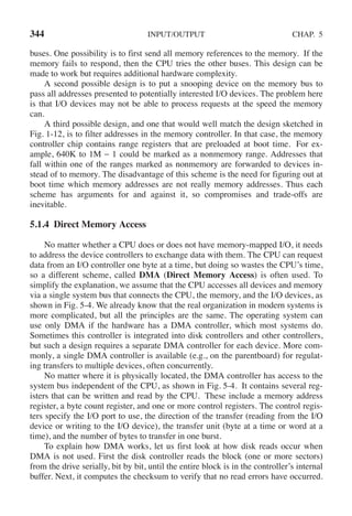 344 INPUT/OUTPUT CHAP. 5
buses. One possibility is to first send all memory references to the memory. If the
memory fails to respond, then the CPU tries the other buses. This design can be
made to work but requires additional hardware complexity.
A second possible design is to put a snooping device on the memory bus to
pass all addresses presented to potentially interested I/O devices. The problem here
is that I/O devices may not be able to process requests at the speed the memory
can.
A third possible design, and one that would well match the design sketched in
Fig. 1-12, is to filter addresses in the memory controller. In that case, the memory
controller chip contains range registers that are preloaded at boot time. For ex-
ample, 640K to 1M − 1 could be marked as a nonmemory range. Addresses that
fall within one of the ranges marked as nonmemory are forwarded to devices in-
stead of to memory. The disadvantage of this scheme is the need for figuring out at
boot time which memory addresses are not really memory addresses. Thus each
scheme has arguments for and against it, so compromises and trade-offs are
inevitable.
5.1.4 Direct Memory Access
No matter whether a CPU does or does not have memory-mapped I/O, it needs
to address the device controllers to exchange data with them. The CPU can request
data from an I/O controller one byte at a time, but doing so wastes the CPU’s time,
so a different scheme, called DMA (Direct Memory Access) is often used. To
simplify the explanation, we assume that the CPU accesses all devices and memory
via a single system bus that connects the CPU, the memory, and the I/O devices, as
shown in Fig. 5-4. We already know that the real organization in modern systems is
more complicated, but all the principles are the same. The operating system can
use only DMA if the hardware has a DMA controller, which most systems do.
Sometimes this controller is integrated into disk controllers and other controllers,
but such a design requires a separate DMA controller for each device. More com-
monly, a single DMA controller is available (e.g., on the parentboard) for regulat-
ing transfers to multiple devices, often concurrently.
No matter where it is physically located, the DMA controller has access to the
system bus independent of the CPU, as shown in Fig. 5-4. It contains several reg-
isters that can be written and read by the CPU. These include a memory address
register, a byte count register, and one or more control registers. The control regis-
ters specify the I/O port to use, the direction of the transfer (reading from the I/O
device or writing to the I/O device), the transfer unit (byte at a time or word at a
time), and the number of bytes to transfer in one burst.
To explain how DMA works, let us first look at how disk reads occur when
DMA is not used. First the disk controller reads the block (one or more sectors)
from the drive serially, bit by bit, until the entire block is in the controller’s internal
buffer. Next, it computes the checksum to verify that no read errors have occurred.
 