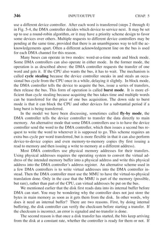 346 INPUT/OUTPUT CHAP. 5
use a different device controller. After each word is transferred (steps 2 through 4)
in Fig. 5-4, the DMA controller decides which device to service next. It may be set
up to use a round-robin algorithm, or it may have a priority scheme design to favor
some devices over others. Multiple requests to different device controllers may be
pending at the same time, provided that there is an unambiguous way to tell the ac-
knowledgements apart. Often a different acknowledgement line on the bus is used
for each DMA channel for this reason.
Many buses can operate in two modes: word-at-a-time mode and block mode.
Some DMA controllers can also operate in either mode. In the former mode, the
operation is as described above: the DMA controller requests the transfer of one
word and gets it. If the CPU also wants the bus, it has to wait. The mechanism is
called cycle stealing because the device controller sneaks in and steals an occa-
sional bus cycle from the CPU once in a while, delaying it slightly. In block mode,
the DMA controller tells the device to acquire the bus, issue a series of transfers,
then release the bus. This form of operation is called burst mode. It is more ef-
ficient than cycle stealing because acquiring the bus takes time and multiple words
can be transferred for the price of one bus acquisition. The down side to burst
mode is that it can block the CPU and other devices for a substantial period if a
long burst is being transferred.
In the model we have been discussing, sometimes called fly-by mode, the
DMA controller tells the device controller to transfer the data directly to main
memory. An alternative mode that some DMA controllers use is to have the device
controller send the word to the DMA controller, which then issues a second bus re-
quest to write the word to wherever it is supposed to go. This scheme requires an
extra bus cycle per word transferred, but is more flexible in that it can also perform
device-to-device copies and even memory-to-memory copies (by first issuing a
read to memory and then issuing a write to memory at a different address).
Most DMA controllers use physical memory addresses for their transfers.
Using physical addresses requires the operating system to convert the virtual ad-
dress of the intended memory buffer into a physical address and write this physical
address into the DMA controller’s address register. An alternative scheme used in
a few DMA controllers is to write virtual addresses into the DMA controller in-
stead. Then the DMA controller must use the MMU to have the virtual-to-physical
translation done. Only in the case that the MMU is part of the memory (possible,
but rare), rather than part of the CPU, can virtual addresses be put on the bus.
We mentioned earlier that the disk first reads data into its internal buffer before
DMA can start. You may be wondering why the controller does not just store the
bytes in main memory as soon as it gets them from the disk. In other words, why
does it need an internal buffer? There are two reasons. First, by doing internal
buffering, the disk controller can verify the checksum before starting a transfer. If
the checksum is incorrect, an error is signaled and no transfer is done.
The second reason is that once a disk transfer has started, the bits keep arriving
from the disk at a constant rate, whether the controller is ready for them or not. If
 