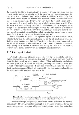 SEC. 5.1 PRINCIPLES OF I/O HARDWARE 347
the controller tried to write data directly to memory, it would have to go over the
system bus for each word transferred. If the bus were busy due to some other de-
vice using it (e.g., in burst mode), the controller would have to wait. If the next
disk word arrived before the previous one had been stored, the controller would
have to store it somewhere. If the bus were very busy, the controller might end up
storing quite a few words and having a lot of administration to do as well. When
the block is buffered internally, the bus is not needed until the DMA begins, so the
design of the controller is much simpler because the DMA transfer to memory is
not time critical. (Some older controllers did, in fact, go directly to memory with
only a small amount of internal buffering, but when the bus was very busy, a trans-
fer might have had to be terminated with an overrun error.)
Not all computers use DMA. The argument against it is that the main CPU is
often far faster than the DMA controller and can do the job much faster (when the
limiting factor is not the speed of the I/O device). If there is no other work for it to
do, having the (fast) CPU wait for the (slow) DMA controller to finish is pointless.
Also, getting rid of the DMA controller and having the CPU do all the work in
software saves money, important on low-end (embedded) computers.
5.1.5 Interrupts Revisited
We briefly introduced interrupts in Sec. 1.3.4, but there is more to be said. In a
typical personal computer system, the interrupt structure is as shown in Fig. 5-5.
At the hardware level, interrupts work as follows. When an I/O device has finished
the work given to it, it causes an interrupt (assuming that interrupts have been
enabled by the operating system). It does this by asserting a signal on a bus line
that it has been assigned. This signal is detected by the interrupt controller chip on
the parentboard, which then decides what to do.
CPU
Interrupt
controller
3. CPU acks
interrupt
2. Controller
issues
interrupt
1. Device is finished
Disk
Keyboard
Printer
Clock
Bus
12
6
9 3
4
8
5
7
1
11
2
10
Figure 5-5. How an interrupt happens. The connections between the devices and
the controller actually use interrupt lines on the bus rather than dedicated wires.
If no other interrupts are pending, the interrupt controller handles the interrupt
immediately. However, if another interrupt is in progress, or another device has
made a simultaneous request on a higher-priority interrupt request line on the bus,
 