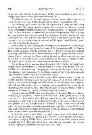 348 INPUT/OUTPUT CHAP. 5
the device is just ignored for the moment. In this case it continues to assert an in-
terrupt signal on the bus until it is serviced by the CPU.
To handle the interrupt, the controller puts a number on the address lines speci-
fying which device wants attention and asserts a signal to interrupt the CPU.
The interrupt signal causes the CPU to stop what it is doing and start doing
something else. The number on the address lines is used as an index into a table
called the interrupt vector to fetch a new program counter. This program counter
points to the start of the corresponding interrupt-service procedure. Typically traps
and interrupts use the same mechanism from this point on, often sharing the same
interrupt vector. The location of the interrupt vector can be hardwired into the ma-
chine or it can be anywhere in memory, with a CPU register (loaded by the operat-
ing system) pointing to its origin.
Shortly after it starts running, the interrupt-service procedure acknowledges
the interrupt by writing a certain value to one of the interrupt controller’s I/O ports.
This acknowledgement tells the controller that it is free to issue another interrupt.
By having the CPU delay this acknowledgement until it is ready to handle the next
interrupt, race conditions involving multiple (almost simultaneous) interrupts can
be avoided. As an aside, some (older) computers do not have a centralized inter-
rupt controller, so each device controller requests its own interrupts.
The hardware always saves certain information before starting the service pro-
cedure. Which information is saved and where it is saved varies greatly from CPU
to CPU. As a bare minimum, the program counter must be saved, so the inter-
rupted process can be restarted. At the other extreme, all the visible registers and a
large number of internal registers may be saved as well.
One issue is where to save this information. One option is to put it in internal
registers that the operating system can read out as needed. A problem with this ap-
proach is that then the interrupt controller cannot be acknowledged until all poten-
tially relevant information has been read out, lest a second interrupt overwrite the
internal registers saving the state. This strategy leads to long dead times when in-
terrupts are disabled and possibly to lost interrupts and lost data.
Consequently, most CPUs save the information on the stack. However, this ap-
proach, too, has problems. To start with: whose stack? If the current stack is used,
it may well be a user process stack. The stack pointer may not even be legal, which
would cause a fatal error when the hardware tried to write some words at the ad-
dress pointed to. Also, it might point to the end of a page. After several memory
writes, the page boundary might be exceeded and a page fault generated. Having a
page fault occur during the hardware interrupt processing creates a bigger problem:
where to save the state to handle the page fault?
If the kernel stack is used, there is a much better chance of the stack pointer
being legal and pointing to a pinned page. However, switching into kernel mode
may require changing MMU contexts and will probably invalidate most or all of
the cache and TLB. Reloading all of these, statically or dynamically, will increase
the time to process an interrupt and thus waste CPU time.
 