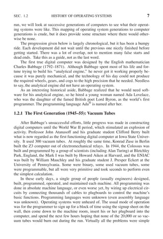 SEC. 1.2 HISTORY OF OPERATING SYSTEMS 7
run, we will look at successive generations of computers to see what their operat-
ing systems were like. This mapping of operating system generations to computer
generations is crude, but it does provide some structure where there would other-
wise be none.
The progression given below is largely chronological, but it has been a bumpy
ride. Each development did not wait until the previous one nicely finished before
getting started. There was a lot of overlap, not to mention many false starts and
dead ends. Take this as a guide, not as the last word.
The first true digital computer was designed by the English mathematician
Charles Babbage (1792–1871). Although Babbage spent most of his life and for-
tune trying to build his ‘‘analytical engine,’’ he never got it working properly be-
cause it was purely mechanical, and the technology of his day could not produce
the required wheels, gears, and cogs to the high precision that he needed. Needless
to say, the analytical engine did not have an operating system.
As an interesting historical aside, Babbage realized that he would need soft-
ware for his analytical engine, so he hired a young woman named Ada Lovelace,
who was the daughter of the famed British poet Lord Byron, as the world’s first
programmer. The programming language Ada®
is named after her.
1.2.1 The First Generation (1945–55): Vacuum Tubes
After Babbage’s unsuccessful efforts, little progress was made in constructing
digital computers until the World War II period, which stimulated an explosion of
activity. Professor John Atanasoff and his graduate student Clifford Berry built
what is now regarded as the first functioning digital computer at Iowa State Univer-
sity. It used 300 vacuum tubes. At roughly the same time, Konrad Zuse in Berlin
built the Z3 computer out of electromechanical relays. In 1944, the Colossus was
built and programmed by a group of scientists (including Alan Turing) at Bletchley
Park, England, the Mark I was built by Howard Aiken at Harvard, and the ENIAC
was built by William Mauchley and his graduate student J. Presper Eckert at the
University of Pennsylvania. Some were binary, some used vacuum tubes, some
were programmable, but all were very primitive and took seconds to perform even
the simplest calculation.
In these early days, a single group of people (usually engineers) designed,
built, programmed, operated, and maintained each machine. All programming was
done in absolute machine language, or even worse yet, by wiring up electrical cir-
cuits by connecting thousands of cables to plugboards to control the machine’s
basic functions. Programming languages were unknown (even assembly language
was unknown). Operating systems were unheard of. The usual mode of operation
was for the programmer to sign up for a block of time using the signup sheet on the
wall, then come down to the machine room, insert his or her plugboard into the
computer, and spend the next few hours hoping that none of the 20,000 or so vac-
uum tubes would burn out during the run. Virtually all the problems were simple
 