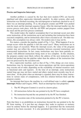 SEC. 5.1 PRINCIPLES OF I/O HARDWARE 349
Precise and Imprecise Interrupts
Another problem is caused by the fact that most modern CPUs are heavily
pipelined and often superscalar (internally parallel). In older systems, after each
instruction was finished executing, the microprogram or hardware checked to see if
there was an interrupt pending. If so, the program counter and PSW were pushed
onto the stack and the interrupt sequence begun. After the interrupt handler ran, the
reverse process took place, with the old PSW and program counter popped from
the stack and the previous process continued.
This model makes the implicit assumption that if an interrupt occurs just after
some instruction, all the instructions up to and including that instruction have been
executed completely, and no instructions after it have executed at all. On older ma-
chines, this assumption was always valid. On modern ones it may not be.
For starters, consider the pipeline model of Fig. 1-7(a). What happens if an in-
terrupt occurs while the pipeline is full (the usual case)? Many instructions are in
various stages of execution. When the interrupt occurs, the value of the program
counter may not reflect the correct boundary between executed instructions and
nonexecuted instructions. In fact, many instructions may have been partially ex-
ecuted, with different instructions being more or less complete. In this situation,
the program counter most likely reflects the address of the next instruction to be
fetched and pushed into the pipeline rather than the address of the instruction that
just was processed by the execution unit.
On a superscalar machine, such as that of Fig. 1-7(b), things are even worse.
Instructions may be decomposed into micro-operations and the micro-operations
may execute out of order, depending on the availability of internal resources such
as functional units and registers. At the time of an interrupt, some instructions
started long ago may not have started and others started more recently may be al-
most done. At the point when an interrupt is signaled, there may be many instruc-
tions in various states of completeness, with less relation between them and the
program counter.
An interrupt that leaves the machine in a well-defined state is called a precise
interrupt (Walker and Cragon, 1995). Such an interrupt has four properties:
1. The PC (Program Counter) is saved in a known place.
2. All instructions before the one pointed to by the PC have completed.
3. No instruction beyond the one pointed to by the PC has finished.
4. The execution state of the instruction pointed to by the PC is known.
Note that there is no prohibition on instructions beyond the one pointed to by the
PC from starting. It is just that any changes they make to registers or memory
must be undone before the interrupt happens. It is permitted that the instruction
pointed to has been executed. It is also permitted that it has not been executed.
 