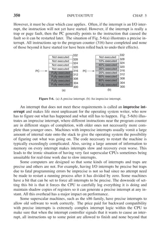 350 INPUT/OUTPUT CHAP. 5
However, it must be clear which case applies. Often, if the interrupt is an I/O inter-
rupt, the instruction will not yet have started. However, if the interrupt is really a
trap or page fault, then the PC generally points to the instruction that caused the
fault so it can be restarted later. The situation of Fig. 5-6(a) illustrates a precise in-
terrupt. All instructions up to the program counter (316) have completed and none
of those beyond it have started (or have been rolled back to undo their effects).
(a) (b)
300
304
308
PC
312
316 PC
Not executed
Not executed
Not executed
Not executed
Fully executed
Fully executed
Fully executed
Fully executed
80% executed
60% executed
20% executed
35% executed
40% executed
10% executed
Fully executed
Not executed
320
324
328
332
300
304
308
312
316
320
324
328
332
Figure 5-6. (a) A precise interrupt. (b) An imprecise interrupt.
An interrupt that does not meet these requirements is called an imprecise int-
errupt and makes life most unpleasant for the operating system writer, who now
has to figure out what has happened and what still has to happen. Fig. 5-6(b) illus-
trates an imprecise interrupt, where different instructions near the program counter
are in different stages of completion, with older ones not necessarily more com-
plete than younger ones. Machines with imprecise interrupts usually vomit a large
amount of internal state onto the stack to give the operating system the possibility
of figuring out what was going on. The code necessary to restart the machine is
typically exceedingly complicated. Also, saving a large amount of information to
memory on every interrupt makes interrupts slow and recovery even worse. This
leads to the ironic situation of having very fast superscalar CPUs sometimes being
unsuitable for real-time work due to slow interrupts.
Some computers are designed so that some kinds of interrupts and traps are
precise and others are not. For example, having I/O interrupts be precise but traps
due to fatal programming errors be imprecise is not so bad since no attempt need
be made to restart a running process after it has divided by zero. Some machines
have a bit that can be set to force all interrupts to be precise. The downside of set-
ting this bit is that it forces the CPU to carefully log everything it is doing and
maintain shadow copies of registers so it can generate a precise interrupt at any in-
stant. All this overhead has a major impact on performance.
Some superscalar machines, such as the x86 family, have precise interrupts to
allow old software to work correctly. The price paid for backward compatibility
with precise interrupts is extremely complex interrupt logic within the CPU to
make sure that when the interrupt controller signals that it wants to cause an inter-
rupt, all instructions up to some point are allowed to finish and none beyond that
 