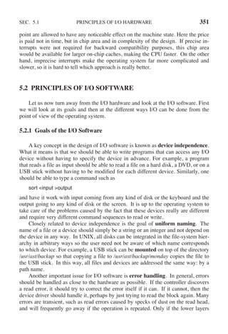SEC. 5.1 PRINCIPLES OF I/O HARDWARE 351
point are allowed to have any noticeable effect on the machine state. Here the price
is paid not in time, but in chip area and in complexity of the design. If precise in-
terrupts were not required for backward compatibility purposes, this chip area
would be available for larger on-chip caches, making the CPU faster. On the other
hand, imprecise interrupts make the operating system far more complicated and
slower, so it is hard to tell which approach is really better.
5.2 PRINCIPLES OF I/O SOFTWARE
Let us now turn away from the I/O hardware and look at the I/O software. First
we will look at its goals and then at the different ways I/O can be done from the
point of view of the operating system.
5.2.1 Goals of the I/O Software
A key concept in the design of I/O software is known as device independence.
What it means is that we should be able to write programs that can access any I/O
device without having to specify the device in advance. For example, a program
that reads a file as input should be able to read a file on a hard disk, a DVD, or on a
USB stick without having to be modified for each different device. Similarly, one
should be able to type a command such as
sort <input >output
and have it work with input coming from any kind of disk or the keyboard and the
output going to any kind of disk or the screen. It is up to the operating system to
take care of the problems caused by the fact that these devices really are different
and require very different command sequences to read or write.
Closely related to device independence is the goal of uniform naming. The
name of a file or a device should simply be a string or an integer and not depend on
the device in any way. In UNIX, all disks can be integrated in the file-system hier-
archy in arbitrary ways so the user need not be aware of which name corresponds
to which device. For example, a USB stick can be mounted on top of the directory
/usr/ast/backup so that copying a file to /usr/ast/backup/monday copies the file to
the USB stick. In this way, all files and devices are addressed the same way: by a
path name.
Another important issue for I/O software is error handling. In general, errors
should be handled as close to the hardware as possible. If the controller discovers
a read error, it should try to correct the error itself if it can. If it cannot, then the
device driver should handle it, perhaps by just trying to read the block again. Many
errors are transient, such as read errors caused by specks of dust on the read head,
and will frequently go away if the operation is repeated. Only if the lower layers
 