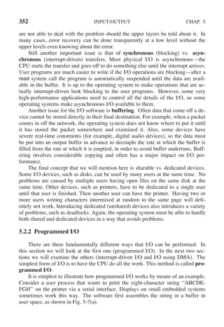 352 INPUT/OUTPUT CHAP. 5
are not able to deal with the problem should the upper layers be told about it. In
many cases, error recovery can be done transparently at a low level without the
upper levels even knowing about the error.
Still another important issue is that of synchronous (blocking) vs. asyn-
chronous (interrupt-driven) transfers. Most physical I/O is asynchronous—the
CPU starts the transfer and goes off to do something else until the interrupt arrives.
User programs are much easier to write if the I/O operations are blocking—after a
read system call the program is automatically suspended until the data are avail-
able in the buffer. It is up to the operating system to make operations that are ac-
tually interrupt-driven look blocking to the user programs. However, some very
high-performance applications need to control all the details of the I/O, so some
operating systems make asynchronous I/O available to them.
Another issue for the I/O software is buffering. Often data that come off a de-
vice cannot be stored directly in their final destination. For example, when a packet
comes in off the network, the operating system does not know where to put it until
it has stored the packet somewhere and examined it. Also, some devices have
severe real-time constraints (for example, digital audio devices), so the data must
be put into an output buffer in advance to decouple the rate at which the buffer is
filled from the rate at which it is emptied, in order to avoid buffer underruns. Buff-
ering involves considerable copying and often has a major impact on I/O per-
formance.
The final concept that we will mention here is sharable vs. dedicated devices.
Some I/O devices, such as disks, can be used by many users at the same time. No
problems are caused by multiple users having open files on the same disk at the
same time. Other devices, such as printers, have to be dedicated to a single user
until that user is finished. Then another user can have the printer. Having two or
more users writing characters intermixed at random to the same page will defi-
nitely not work. Introducing dedicated (unshared) devices also introduces a variety
of problems, such as deadlocks. Again, the operating system must be able to hanfle
both shared and dedicated devices in a way that avoids problems.
5.2.2 Programmed I/O
There are three fundamentally different ways that I/O can be performed. In
this section we will look at the first one (programmed I/O). In the next two sec-
tions we will examine the others (interrupt-driven I/O and I/O using DMA). The
simplest form of I/O is to have the CPU do all the work. This method is called pro-
grammed I/O.
It is simplest to illustrate how programmed I/O works by means of an example.
Consider a user process that wants to print the eight-character string ‘‘ABCDE-
FGH’’ on the printer via a serial interface. Displays on small embedded systems
sometimes work this way. The software first assembles the string in a buffer in
user space, as shown in Fig. 5-7(a).
 