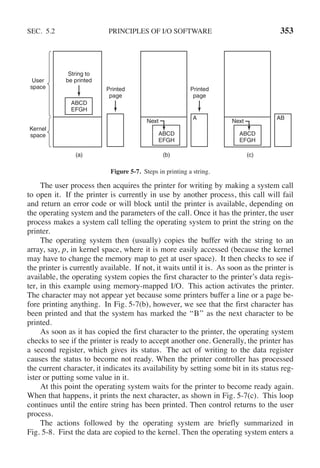 SEC. 5.2 PRINCIPLES OF I/O SOFTWARE 353
String to
be printed
User
space
Kernel
space
ABCD
EFGH
Printed
page
(a)
ABCD
EFGH
ABCD
EFGH
Printed
page
(b)
A
Next
(c)
AB
Next
Figure 5-7. Steps in printing a string.
The user process then acquires the printer for writing by making a system call
to open it. If the printer is currently in use by another process, this call will fail
and return an error code or will block until the printer is available, depending on
the operating system and the parameters of the call. Once it has the printer, the user
process makes a system call telling the operating system to print the string on the
printer.
The operating system then (usually) copies the buffer with the string to an
array, say, p, in kernel space, where it is more easily accessed (because the kernel
may have to change the memory map to get at user space). It then checks to see if
the printer is currently available. If not, it waits until it is. As soon as the printer is
available, the operating system copies the first character to the printer’s data regis-
ter, in this example using memory-mapped I/O. This action activates the printer.
The character may not appear yet because some printers buffer a line or a page be-
fore printing anything. In Fig. 5-7(b), however, we see that the first character has
been printed and that the system has marked the ‘‘B’’ as the next character to be
printed.
As soon as it has copied the first character to the printer, the operating system
checks to see if the printer is ready to accept another one. Generally, the printer has
a second register, which gives its status. The act of writing to the data register
causes the status to become not ready. When the printer controller has processed
the current character, it indicates its availability by setting some bit in its status reg-
ister or putting some value in it.
At this point the operating system waits for the printer to become ready again.
When that happens, it prints the next character, as shown in Fig. 5-7(c). This loop
continues until the entire string has been printed. Then control returns to the user
process.
The actions followed by the operating system are briefly summarized in
Fig. 5-8. First the data are copied to the kernel. Then the operating system enters a
 
