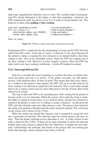 354 INPUT/OUTPUT CHAP. 5
tight loop, outputting the characters one at a time. The essential aspect of program-
med I/O, clearly illustrated in this figure, is that after outputting a character, the
CPU continuously polls the device to see if it is ready to accept another one. This
behavior is often called polling or busy waiting.
copy from user(buffer, p, count); /* p is the kernel buffer */
for (i = 0; i < count; i++) { /* loop on every character */
while (*printer status reg != READY) ; /* loop until ready */
*printer data register = p[i]; /* output one character */
}
return to user( );
Figure 5-8. Writing a string to the printer using programmed I/O.
Programmed I/O is simple but has the disadvantage of tying up the CPU full time
until all the I/O is done. If the time to ‘‘print’’ a character is very short (because all
the printer is doing is copying the new character to an internal buffer), then busy
waiting is fine. Also, in an embedded system, where the CPU has nothing else to
do, busy waiting is fine. However, in more complex systems, where the CPU has
other work to do, busy waiting is inefficient. A better I/O method is needed.
5.2.3 Interrupt-Driven I/O
Now let us consider the case of printing on a printer that does not buffer char-
acters but prints each one as it arrives. If the printer can print, say 100 charac-
ters/sec, each character takes 10 msec to print. This means that after every charac-
ter is written to the printer’s data register, the CPU will sit in an idle loop for 10
msec waiting to be allowed to output the next character. This is more than enough
time to do a context switch and run some other process for the 10 msec that would
otherwise be wasted.
The way to allow the CPU to do something else while waiting for the printer to
become ready is to use interrupts. When the system call to print the string is made,
the buffer is copied to kernel space, as we showed earlier, and the first character is
copied to the printer as soon as it is willing to accept a character. At that point the
CPU calls the scheduler and some other process is run. The process that asked for
the string to be printed is blocked until the entire string has printed. The work done
on the system call is shown in Fig. 5-9(a).
When the printer has printed the character and is prepared to accept the next
one, it generates an interrupt. This interrupt stops the current process and saves its
state. Then the printer interrupt-service procedure is run. A crude version of this
code is shown in Fig. 5-9(b). If there are no more characters to print, the interrupt
handler takes some action to unblock the user. Otherwise, it outputs the next char-
acter, acknowledges the interrupt, and returns to the process that was running just
before the interrupt, which continues from where it left off.
 