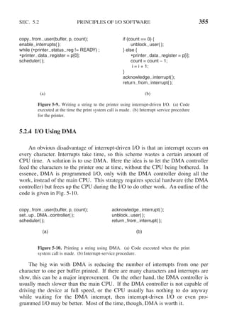SEC. 5.2 PRINCIPLES OF I/O SOFTWARE 355
copy from user(buffer, p, count); if (count == 0) {
enable interrupts( ); unblock user( );
while (*printer status reg != READY) ; } else {
*printer data register = p[0]; *printer data register = p[i];
scheduler( ); count = count − 1;
i = i + 1;
}
acknowledge interrupt( );
return from interrupt( );
(a) (b)
Figure 5-9. Writing a string to the printer using interrupt-driven I/O. (a) Code
executed at the time the print system call is made. (b) Interrupt service procedure
for the printer.
5.2.4 I/O Using DMA
An obvious disadvantage of interrupt-driven I/O is that an interrupt occurs on
every character. Interrupts take time, so this scheme wastes a certain amount of
CPU time. A solution is to use DMA. Here the idea is to let the DMA controller
feed the characters to the printer one at time, without the CPU being bothered. In
essence, DMA is programmed I/O, only with the DMA controller doing all the
work, instead of the main CPU. This strategy requires special hardware (the DMA
controller) but frees up the CPU during the I/O to do other work. An outline of the
code is given in Fig. 5-10.
copy from user(buffer, p, count); acknowledge interrupt( );
set up DMA controller( ); unblock user( );
scheduler( ); return from interrupt( );
(a) (b)
Figure 5-10. Printing a string using DMA. (a) Code executed when the print
system call is made. (b) Interrupt-service procedure.
The big win with DMA is reducing the number of interrupts from one per
character to one per buffer printed. If there are many characters and interrupts are
slow, this can be a major improvement. On the other hand, the DMA controller is
usually much slower than the main CPU. If the DMA controller is not capable of
driving the device at full speed, or the CPU usually has nothing to do anyway
while waiting for the DMA interrupt, then interrupt-driven I/O or even pro-
grammed I/O may be better. Most of the time, though, DMA is worth it.
 