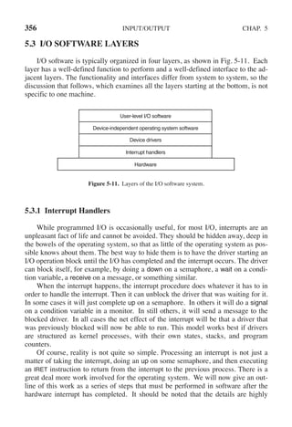 356 INPUT/OUTPUT CHAP. 5
5.3 I/O SOFTWARE LAYERS
I/O software is typically organized in four layers, as shown in Fig. 5-11. Each
layer has a well-defined function to perform and a well-defined interface to the ad-
jacent layers. The functionality and interfaces differ from system to system, so the
discussion that follows, which examines all the layers starting at the bottom, is not
specific to one machine.
User-level I/O software
Device-independent operating system software
Device drivers
Interrupt handlers
Hardware
Figure 5-11. Layers of the I/O software system.
5.3.1 Interrupt Handlers
While programmed I/O is occasionally useful, for most I/O, interrupts are an
unpleasant fact of life and cannot be avoided. They should be hidden away, deep in
the bowels of the operating system, so that as little of the operating system as pos-
sible knows about them. The best way to hide them is to have the driver starting an
I/O operation block until the I/O has completed and the interrupt occurs. The driver
can block itself, for example, by doing a down on a semaphore, a wait on a condi-
tion variable, a receive on a message, or something similar.
When the interrupt happens, the interrupt procedure does whatever it has to in
order to handle the interrupt. Then it can unblock the driver that was waiting for it.
In some cases it will just complete up on a semaphore. In others it will do a signal
on a condition variable in a monitor. In still others, it will send a message to the
blocked driver. In all cases the net effect of the interrupt will be that a driver that
was previously blocked will now be able to run. This model works best if drivers
are structured as kernel processes, with their own states, stacks, and program
counters.
Of course, reality is not quite so simple. Processing an interrupt is not just a
matter of taking the interrupt, doing an up on some semaphore, and then executing
an IRET instruction to return from the interrupt to the previous process. There is a
great deal more work involved for the operating system. We will now give an out-
line of this work as a series of steps that must be performed in software after the
hardware interrupt has completed. It should be noted that the details are highly
 