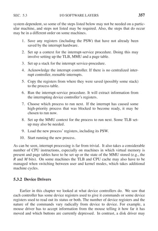 SEC. 5.3 I/O SOFTWARE LAYERS 357
system dependent, so some of the steps listed below may not be needed on a partic-
ular machine, and steps not listed may be required. Also, the steps that do occur
may be in a different order on some machines.
1. Save any registers (including the PSW) that have not already been
saved by the interrupt hardware.
2. Set up a context for the interrupt-service procedure. Doing this may
involve setting up the TLB, MMU and a page table.
3. Set up a stack for the interrupt service-procedure.
4. Acknowledge the interrupt controller. If there is no centralized inter-
rupt controller, reenable interrupts.
5. Copy the registers from where they were saved (possibly some stack)
to the process table.
6. Run the interrupt-service procedure. It will extract information from
the interrupting device controller’s registers.
7. Choose which process to run next. If the interrupt has caused some
high-priority process that was blocked to become ready, it may be
chosen to run now.
8. Set up the MMU context for the process to run next. Some TLB set-
up may also be needed.
9. Load the new process’ registers, including its PSW.
10. Start running the new process.
As can be seen, interrupt processing is far from trivial. It also takes a considerable
number of CPU instructions, especially on machines in which virtual memory is
present and page tables have to be set up or the state of the MMU stored (e.g., the
R and M bits). On some machines the TLB and CPU cache may also have to be
managed when switching between user and kernel modes, which takes additional
machine cycles.
5.3.2 Device Drivers
Earlier in this chapter we looked at what device controllers do. We saw that
each controller has some device registers used to give it commands or some device
registers used to read out its status or both. The number of device registers and the
nature of the commands vary radically from device to device. For example, a
mouse driver has to accept information from the mouse telling it how far it has
moved and which buttons are currently depressed. In contrast, a disk driver may
 