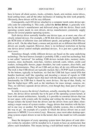 358 INPUT/OUTPUT CHAP. 5
have to know all about sectors, tracks, cylinders, heads, arm motion, motor drives,
head settling times, and all the other mechanics of making the disk work properly.
Obviously, these drivers will be very different.
Consequently, each I/O device attached to a computer needs some device-spe-
cific code for controlling it. This code, called the device driver, is generally writ-
ten by the device’s manufacturer and delivered along with the device. Since each
operating system needs its own drivers, device manufacturers commonly supply
drivers for several popular operating systems.
Each device driver normally handles one device type, or at most, one class of
closely related devices. For example, a SCSI disk driver can usually handle multi-
ple SCSI disks of different sizes and different speeds, and perhaps a SCSI Blu-ray
disk as well. On the other hand, a mouse and joystick are so different that different
drivers are usually required. However, there is no technical restriction on having
one device driver control multiple unrelated devices. It is just not a good idea in
most cases.
Sometimes though, wildly different devices are based on the same underlying
technology. The best-known example is probably USB, a serial bus technology that
is not called ‘‘universal’’ for nothing. USB devices include disks, memory sticks,
cameras, mice, keyboards, mini-fans, wireless network cards, robots, credit card
readers, rechargeable shavers, paper shredders, bar code scanners, disco balls, and
portable thermometers. They all use USB and yet they all do very different things.
The trick is that USB drivers are typically stacked, like a TCP/IP stack in networks.
At the bottom, typically in hardware, we find the USB link layer (serial I/O) that
handles hardware stuff like signaling and decoding a stream of signals to USB
packets. It is used by higher layers that deal with the data packets and the common
functionality for USB that is shared by most devices. On top of that, finally, we
find the higher-layer APIs such as the interfaces for mass storage, cameras, etc.
Thus, we still have separate device drivers, even though they share part of the pro-
tocol stack.
In order to access the device’s hardware, actually, meaning the controller’s reg-
isters, the device driver normally has to be part of the operating system kernel, at
least with current architectures. Actually, it is possible to construct drivers that run
in user space, with system calls for reading and writing the device registers. This
design isolates the kernel from the drivers and the drivers from each other, elimi-
nating a major source of system crashes—buggy drivers that interfere with the ker-
nel in one way or another. For building highly reliable systems, this is definitely
the way to go. An example of a system in which the device drivers run as user
processes is MINIX 3 (www.minix3.org). However, since most other desktop oper-
ating systems expect drivers to run in the kernel, that is the model we will consider
here.
Since the designers of every operating system know that pieces of code (driv-
ers) written by outsiders will be installed in it, it needs to have an architecture that
allows such installation. This means having a well-defined model of what a driver
 
