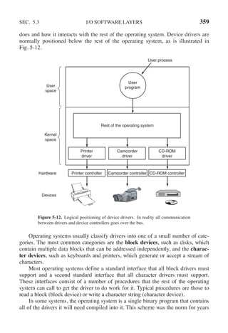 SEC. 5.3 I/O SOFTWARE LAYERS 359
does and how it interacts with the rest of the operating system. Device drivers are
normally positioned below the rest of the operating system, as is illustrated in
Fig. 5-12.
User
space
Kernel
space
User process
User
program
Rest of the operating system
Printer
driver
Camcorder
driver
CD-ROM
driver
Printer controller
Hardware
Devices
Camcorder controller CD-ROM controller
Figure 5-12. Logical positioning of device drivers. In reality all communication
between drivers and device controllers goes over the bus.
Operating systems usually classify drivers into one of a small number of cate-
gories. The most common categories are the block devices, such as disks, which
contain multiple data blocks that can be addressed independently, and the charac-
ter devices, such as keyboards and printers, which generate or accept a stream of
characters.
Most operating systems define a standard interface that all block drivers must
support and a second standard interface that all character drivers must support.
These interfaces consist of a number of procedures that the rest of the operating
system can call to get the driver to do work for it. Typical procedures are those to
read a block (block device) or write a character string (character device).
In some systems, the operating system is a single binary program that contains
all of the drivers it will need compiled into it. This scheme was the norm for years
 