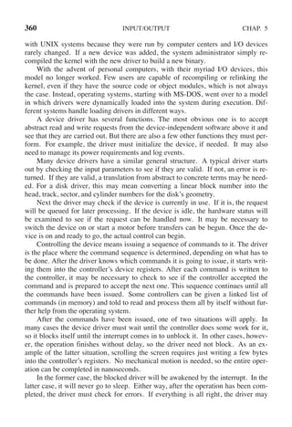 360 INPUT/OUTPUT CHAP. 5
with UNIX systems because they were run by computer centers and I/O devices
rarely changed. If a new device was added, the system administrator simply re-
compiled the kernel with the new driver to build a new binary.
With the advent of personal computers, with their myriad I/O devices, this
model no longer worked. Few users are capable of recompiling or relinking the
kernel, even if they have the source code or object modules, which is not always
the case. Instead, operating systems, starting with MS-DOS, went over to a model
in which drivers were dynamically loaded into the system during execution. Dif-
ferent systems handle loading drivers in different ways.
A device driver has several functions. The most obvious one is to accept
abstract read and write requests from the device-independent software above it and
see that they are carried out. But there are also a few other functions they must per-
form. For example, the driver must initialize the device, if needed. It may also
need to manage its power requirements and log events.
Many device drivers have a similar general structure. A typical driver starts
out by checking the input parameters to see if they are valid. If not, an error is re-
turned. If they are valid, a translation from abstract to concrete terms may be need-
ed. For a disk driver, this may mean converting a linear block number into the
head, track, sector, and cylinder numbers for the disk’s geometry.
Next the driver may check if the device is currently in use. If it is, the request
will be queued for later processing. If the device is idle, the hardware status will
be examined to see if the request can be handled now. It may be necessary to
switch the device on or start a motor before transfers can be begun. Once the de-
vice is on and ready to go, the actual control can begin.
Controlling the device means issuing a sequence of commands to it. The driver
is the place where the command sequence is determined, depending on what has to
be done. After the driver knows which commands it is going to issue, it starts writ-
ing them into the controller’s device registers. After each command is written to
the controller, it may be necessary to check to see if the controller accepted the
command and is prepared to accept the next one. This sequence continues until all
the commands have been issued. Some controllers can be given a linked list of
commands (in memory) and told to read and process them all by itself without fur-
ther help from the operating system.
After the commands have been issued, one of two situations will apply. In
many cases the device driver must wait until the controller does some work for it,
so it blocks itself until the interrupt comes in to unblock it. In other cases, howev-
er, the operation finishes without delay, so the driver need not block. As an ex-
ample of the latter situation, scrolling the screen requires just writing a few bytes
into the controller’s registers. No mechanical motion is needed, so the entire oper-
ation can be completed in nanoseconds.
In the former case, the blocked driver will be awakened by the interrupt. In the
latter case, it will never go to sleep. Either way, after the operation has been com-
pleted, the driver must check for errors. If everything is all right, the driver may
 