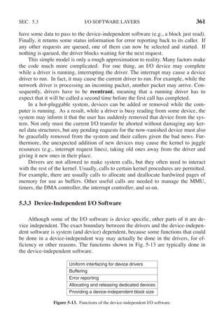 SEC. 5.3 I/O SOFTWARE LAYERS 361
have some data to pass to the device-independent software (e.g., a block just read).
Finally, it returns some status information for error reporting back to its caller. If
any other requests are queued, one of them can now be selected and started. If
nothing is queued, the driver blocks waiting for the next request.
This simple model is only a rough approximation to reality. Many factors make
the code much more complicated. For one thing, an I/O device may complete
while a driver is running, interrupting the driver. The interrupt may cause a device
driver to run. In fact, it may cause the current driver to run. For example, while the
network driver is processing an incoming packet, another packet may arrive. Con-
sequently, drivers have to be reentrant, meaning that a running driver has to
expect that it will be called a second time before the first call has completed.
In a hot-pluggable system, devices can be added or removed while the com-
puter is running. As a result, while a driver is busy reading from some device, the
system may inform it that the user has suddenly removed that device from the sys-
tem. Not only must the current I/O transfer be aborted without damaging any ker-
nel data structures, but any pending requests for the now-vanished device must also
be gracefully removed from the system and their callers given the bad news. Fur-
thermore, the unexpected addition of new devices may cause the kernel to juggle
resources (e.g., interrupt request lines), taking old ones away from the driver and
giving it new ones in their place.
Drivers are not allowed to make system calls, but they often need to interact
with the rest of the kernel. Usually, calls to certain kernel procedures are permitted.
For example, there are usually calls to allocate and deallocate hardwired pages of
memory for use as buffers. Other useful calls are needed to manage the MMU,
timers, the DMA controller, the interrupt controller, and so on.
5.3.3 Device-Independent I/O Software
Although some of the I/O software is device specific, other parts of it are de-
vice independent. The exact boundary between the drivers and the device-indepen-
dent software is system (and device) dependent, because some functions that could
be done in a device-independent way may actually be done in the drivers, for ef-
ficiency or other reasons. The functions shown in Fig. 5-13 are typically done in
the device-independent software.
Uniform interfacing for device drivers
Buffering
Error reporting
Allocating and releasing dedicated devices
Providing a device-independent block size
Figure 5-13. Functions of the device-independent I/O software.
 