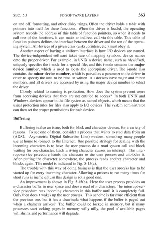 SEC. 5.3 I/O SOFTWARE LAYERS 363
on and off, formatting, and other disky things. Often the driver holds a table with
pointers into itself for these functions. When the driver is loaded, the operating
system records the address of this table of function pointers, so when it needs to
call one of the functions, it can make an indirect call via this table. This table of
function pointers defines the interface between the driver and the rest of the operat-
ing system. All devices of a given class (disks, printers, etc.) must obey it.
Another aspect of having a uniform interface is how I/O devices are named.
The device-independent software takes care of mapping symbolic device names
onto the proper driver. For example, in UNIX a device name, such as /dev/disk0,
uniquely specifies the i-node for a special file, and this i-node contains the major
device number, which is used to locate the appropriate driver. The i-node also
contains the minor device number, which is passed as a parameter to the driver in
order to specify the unit to be read or written. All devices have major and minor
numbers, and all drivers are accessed by using the major device number to select
the driver.
Closely related to naming is protection. How does the system prevent users
from accessing devices that they are not entitled to access? In both UNIX and
Windows, devices appear in the file system as named objects, which means that the
usual protection rules for files also apply to I/O devices. The system administrator
can then set the proper permissions for each device.
Buffering
Buffering is also an issue, both for block and character devices, for a variety of
reasons. To see one of them, consider a process that wants to read data from an
(ADSL—Asymmetric Digital Subscriber Line) modem, something many people
use at home to connect to the Internet. One possible strategy for dealing with the
incoming characters is to have the user process do a read system call and block
waiting for one character. Each arriving character causes an interrupt. The inter-
rupt-service procedure hands the character to the user process and unblocks it.
After putting the character somewhere, the process reads another character and
blocks again. This model is indicated in Fig. 5-15(a).
The trouble with this way of doing business is that the user process has to be
started up for every incoming character. Allowing a process to run many times for
short runs is inefficient, so this design is not a good one.
An improvement is shown in Fig. 5-15(b). Here the user process provides an
n-character buffer in user space and does a read of n characters. The interrupt-ser-
vice procedure puts incoming characters in this buffer until it is completely full.
Only then does it wakes up the user process. This scheme is far more efficient than
the previous one, but it has a drawback: what happens if the buffer is paged out
when a character arrives? The buffer could be locked in memory, but if many
processes start locking pages in memory willy nilly, the pool of available pages
will shrink and performance will degrade.
 