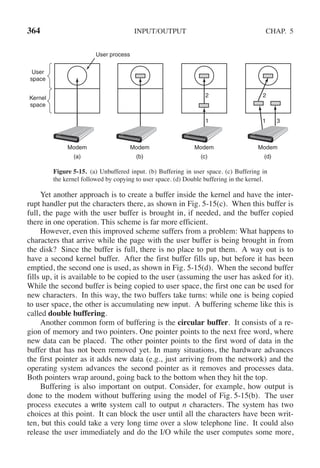 364 INPUT/OUTPUT CHAP. 5
User process
User
space
Kernel
space
2 2
1 1 3
Modem Modem Modem Modem
(a) (b) (c) (d)
Figure 5-15. (a) Unbuffered input. (b) Buffering in user space. (c) Buffering in
the kernel followed by copying to user space. (d) Double buffering in the kernel.
Yet another approach is to create a buffer inside the kernel and have the inter-
rupt handler put the characters there, as shown in Fig. 5-15(c). When this buffer is
full, the page with the user buffer is brought in, if needed, and the buffer copied
there in one operation. This scheme is far more efficient.
However, even this improved scheme suffers from a problem: What happens to
characters that arrive while the page with the user buffer is being brought in from
the disk? Since the buffer is full, there is no place to put them. A way out is to
have a second kernel buffer. After the first buffer fills up, but before it has been
emptied, the second one is used, as shown in Fig. 5-15(d). When the second buffer
fills up, it is available to be copied to the user (assuming the user has asked for it).
While the second buffer is being copied to user space, the first one can be used for
new characters. In this way, the two buffers take turns: while one is being copied
to user space, the other is accumulating new input. A buffering scheme like this is
called double buffering.
Another common form of buffering is the circular buffer. It consists of a re-
gion of memory and two pointers. One pointer points to the next free word, where
new data can be placed. The other pointer points to the first word of data in the
buffer that has not been removed yet. In many situations, the hardware advances
the first pointer as it adds new data (e.g., just arriving from the network) and the
operating system advances the second pointer as it removes and processes data.
Both pointers wrap around, going back to the bottom when they hit the top.
Buffering is also important on output. Consider, for example, how output is
done to the modem without buffering using the model of Fig. 5-15(b). The user
process executes a write system call to output n characters. The system has two
choices at this point. It can block the user until all the characters have been writ-
ten, but this could take a very long time over a slow telephone line. It could also
release the user immediately and do the I/O while the user computes some more,
 