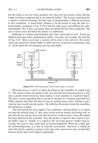 SEC. 5.3 I/O SOFTWARE LAYERS 365
but this leads to an even worse problem: how does the user process know that the
output has been completed and it can reuse the buffer? The system could generate
a signal or software interrupt, but that style of programming is difficult and prone
to race conditions. A much better solution is for the kernel to copy the data to a
kernel buffer, analogous to Fig. 5-15(c) (but the other way), and unblock the caller
immediately. Now it does not matter when the actual I/O has been completed. The
user is free to reuse the buffer the instant it is unblocked.
Buffering is a widely used technique, but it has a downside as well. If data get
buffered too many times, performance suffers. Consider, for example, the network
of Fig. 5-16. Here a user does a system call to write to the network. The kernel
copies the packet to a kernel buffer to allow the user to proceed immediately (step
1). At this point the user program can reuse the buffer.
2
1 5
4
3
User process
Network
Network
controller
User
space
Kernel
space
Figure 5-16. Networking may involve many copies of a packet.
When the driver is called, it copies the packet to the controller for output (step
2). The reason it does not output to the wire directly from kernel memory is that
once a packet transmission has been started, it must continue at a uniform speed.
The driver cannot guarantee that it can get to memory at a uniform speed because
DMA channels and other I/O devices may be stealing many cycles. Failing to get a
word on time would ruin the packet. By buffering the packet inside the controller,
this problem is avoided.
After the packet has been copied to the controller’s internal buffer, it is copied
out onto the network (step 3). Bits arrive at the receiver shortly after being sent, so
just after the last bit has been sent, that bit arrives at the receiver, where the packet
has been buffered in the controller. Next the packet is copied to the receiver’s ker-
nel buffer (step 4). Finally, it is copied to the receiving process’ buffer (step 5).
Usually, the receiver then sends back an acknowledgement. When the sender gets
the acknowledgement, it is free to send the next packet. However, it should be
clear that all this copying is going to slow down the transmission rate considerably
because all the steps must happen sequentially.
 