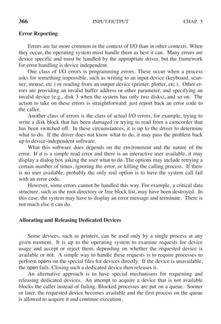 366 INPUT/OUTPUT CHAP. 5
Error Reporting
Errors are far more common in the context of I/O than in other contexts. When
they occur, the operating system must handle them as best it can. Many errors are
device specific and must be handled by the appropriate driver, but the framework
for error handling is device independent.
One class of I/O errors is programming errors. These occur when a process
asks for something impossible, such as writing to an input device (keyboard, scan-
ner, mouse, etc.) or reading from an output device (printer, plotter, etc.). Other er-
rors are providing an invalid buffer address or other parameter, and specifying an
invalid device (e.g., disk 3 when the system has only two disks), and so on. The
action to take on these errors is straightforward: just report back an error code to
the caller.
Another class of errors is the class of actual I/O errors, for example, trying to
write a disk block that has been damaged or trying to read from a camcorder that
has been switched off. In these circumstances, it is up to the driver to determine
what to do. If the driver does not know what to do, it may pass the problem back
up to device-independent software.
What this software does depends on the environment and the nature of the
error. If it is a simple read error and there is an interactive user available, it may
display a dialog box asking the user what to do. The options may include retrying a
certain number of times, ignoring the error, or killing the calling process. If there
is no user available, probably the only real option is to have the system call fail
with an error code.
However, some errors cannot be handled this way. For example, a critical data
structure, such as the root directory or free block list, may have been destroyed. In
this case, the system may have to display an error message and terminate. There is
not much else it can do.
Allocating and Releasing Dedicated Devices
Some devices, such as printers, can be used only by a single process at any
given moment. It is up to the operating system to examine requests for device
usage and accept or reject them, depending on whether the requested device is
available or not. A simple way to handle these requests is to require processes to
perform opens on the special files for devices directly. If the device is unavailable,
the open fails. Closing such a dedicated device then releases it.
An alternative approach is to have special mechanisms for requesting and
releasing dedicated devices. An attempt to acquire a device that is not available
blocks the caller instead of failing. Blocked processes are put on a queue. Sooner
or later, the requested device becomes available and the first process on the queue
is allowed to acquire it and continue execution.
 