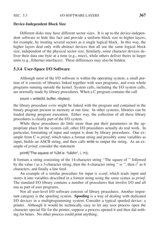 SEC. 5.3 I/O SOFTWARE LAYERS 367
Device-Independent Block Size
Different disks may have different sector sizes. It is up to the device-indepen-
dent software to hide this fact and provide a uniform block size to higher layers,
for example, by treating several sectors as a single logical block. In this way, the
higher layers deal only with abstract devices that all use the same logical block
size, independent of the physical sector size. Similarly, some character devices de-
liver their data one byte at a time (e.g., mice), while others deliver theirs in larger
units (e.g., Ethernet interfaces). These differences may also be hidden.
5.3.4 User-Space I/O Software
Although most of the I/O software is within the operating system, a small por-
tion of it consists of libraries linked together with user programs, and even whole
programs running outside the kernel. System calls, including the I/O system calls,
are normally made by library procedures. When a C program contains the call
count = write(fd, buffer, nbytes);
the library procedure write might be linked with the program and contained in the
binary program present in memory at run time. In other systems, libraries can be
loaded during program execution. Either way, the collection of all these library
procedures is clearly part of the I/O system.
While these procedures do little more than put their parameters in the ap-
propriate place for the system call, other I/O procedures actually do real work. In
particular, formatting of input and output is done by library procedures. One ex-
ample from C is printf, which takes a format string and possibly some variables as
input, builds an ASCII string, and then calls write to output the string. As an ex-
ample of printf, consider the statement
printf("The square of %3d is %6dn", i, i*i);
It formats a string consisting of the 14-character string ‘‘The square of ’’ followed
by the value i as a 3-character string, then the 4-character string ‘‘ is ’’, then i2
as 6
characters, and finally a line feed.
An example of a similar procedure for input is scanf, which reads input and
stores it into variables described in a format string using the same syntax as printf.
The standard I/O library contains a number of procedures that involve I/O and all
run as part of user programs.
Not all user-level I/O software consists of library procedures. Another impor-
tant category is the spooling system. Spooling is a way of dealing with dedicated
I/O devices in a multiprogramming system. Consider a typical spooled device: a
printer. Although it would be technically easy to let any user process open the
character special file for the printer, suppose a process opened it and then did noth-
ing for hours. No other process could print anything.
 
