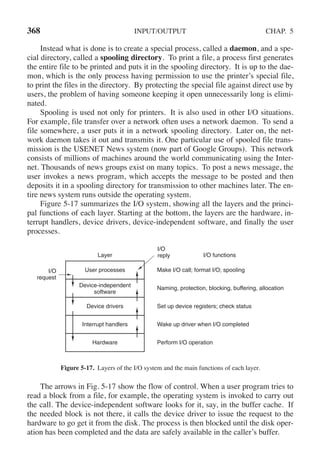 368 INPUT/OUTPUT CHAP. 5
Instead what is done is to create a special process, called a daemon, and a spe-
cial directory, called a spooling directory. To print a file, a process first generates
the entire file to be printed and puts it in the spooling directory. It is up to the dae-
mon, which is the only process having permission to use the printer’s special file,
to print the files in the directory. By protecting the special file against direct use by
users, the problem of having someone keeping it open unnecessarily long is elimi-
nated.
Spooling is used not only for printers. It is also used in other I/O situations.
For example, file transfer over a network often uses a network daemon. To send a
file somewhere, a user puts it in a network spooling directory. Later on, the net-
work daemon takes it out and transmits it. One particular use of spooled file trans-
mission is the USENET News system (now part of Google Groups). This network
consists of millions of machines around the world communicating using the Inter-
net. Thousands of news groups exist on many topics. To post a news message, the
user invokes a news program, which accepts the message to be posted and then
deposits it in a spooling directory for transmission to other machines later. The en-
tire news system runs outside the operating system.
Figure 5-17 summarizes the I/O system, showing all the layers and the princi-
pal functions of each layer. Starting at the bottom, the layers are the hardware, in-
terrupt handlers, device drivers, device-independent software, and finally the user
processes.
I/O
request
Layer
I/O
reply I/O functions
Make I/O call; format I/O; spooling
Naming, protection, blocking, buffering, allocation
Set up device registers; check status
Wake up driver when I/O completed
Perform I/O operation
User processes
Device-independent
software
Device drivers
Interrupt handlers
Hardware
Figure 5-17. Layers of the I/O system and the main functions of each layer.
The arrows in Fig. 5-17 show the flow of control. When a user program tries to
read a block from a file, for example, the operating system is invoked to carry out
the call. The device-independent software looks for it, say, in the buffer cache. If
the needed block is not there, it calls the device driver to issue the request to the
hardware to go get it from the disk. The process is then blocked until the disk oper-
ation has been completed and the data are safely available in the caller’s buffer.
 