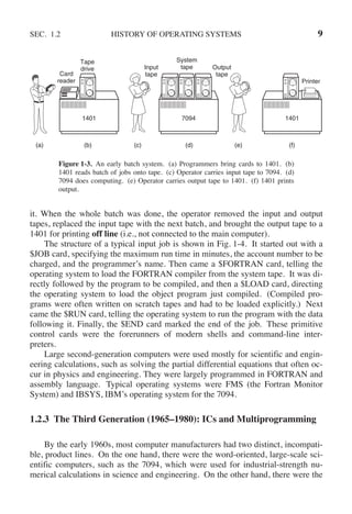 SEC. 1.2 HISTORY OF OPERATING SYSTEMS 9
1401 7094 1401
(a) (b) (c) (d) (e) (f)
Card
reader
Tape
drive Input
tape
Output
tape
System
tape
Printer
Figure 1-3. An early batch system. (a) Programmers bring cards to 1401. (b)
1401 reads batch of jobs onto tape. (c) Operator carries input tape to 7094. (d)
7094 does computing. (e) Operator carries output tape to 1401. (f) 1401 prints
output.
it. When the whole batch was done, the operator removed the input and output
tapes, replaced the input tape with the next batch, and brought the output tape to a
1401 for printing off line (i.e., not connected to the main computer).
The structure of a typical input job is shown in Fig. 1-4. It started out with a
$JOB card, specifying the maximum run time in minutes, the account number to be
charged, and the programmer’s name. Then came a $FORTRAN card, telling the
operating system to load the FORTRAN compiler from the system tape. It was di-
rectly followed by the program to be compiled, and then a $LOAD card, directing
the operating system to load the object program just compiled. (Compiled pro-
grams were often written on scratch tapes and had to be loaded explicitly.) Next
came the $RUN card, telling the operating system to run the program with the data
following it. Finally, the $END card marked the end of the job. These primitive
control cards were the forerunners of modern shells and command-line inter-
preters.
Large second-generation computers were used mostly for scientific and engin-
eering calculations, such as solving the partial differential equations that often oc-
cur in physics and engineering. They were largely programmed in FORTRAN and
assembly language. Typical operating systems were FMS (the Fortran Monitor
System) and IBSYS, IBM’s operating system for the 7094.
1.2.3 The Third Generation (1965–1980): ICs and Multiprogramming
By the early 1960s, most computer manufacturers had two distinct, incompati-
ble, product lines. On the one hand, there were the word-oriented, large-scale sci-
entific computers, such as the 7094, which were used for industrial-strength nu-
merical calculations in science and engineering. On the other hand, there were the
 