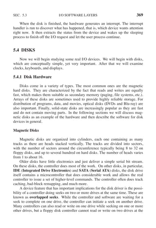 SEC. 5.3 I/O SOFTWARE LAYERS 369
When the disk is finished, the hardware generates an interrupt. The interrupt
handler is run to discover what has happened, that is, which device wants attention
right now. It then extracts the status from the device and wakes up the sleeping
process to finish off the I/O request and let the user process continue.
5.4 DISKS
Now we will begin studying some real I/O devices. We will begin with disks,
which are conceptually simple, yet very important. After that we will examine
clocks, keyboards, and displays.
5.4.1 Disk Hardware
Disks come in a variety of types. The most common ones are the magnetic
hard disks. They are characterized by the fact that reads and writes are equally
fast, which makes them suitable as secondary memory (paging, file systems, etc.).
Arrays of these disks are sometimes used to provide highly reliable storage. For
distribution of programs, data, and movies, optical disks (DVDs and Blu-ray) are
also important. Finally, solid-state disks are increasingly popular as they are fast
and do not contain moving parts. In the following sections we will discuss mag-
netic disks as an example of the hardware and then describe the software for disk
devices in general.
Magnetic Disks
Magnetic disks are organized into cylinders, each one containing as many
tracks as there are heads stacked vertically. The tracks are divided into sectors,
with the number of sectors around the circumference typically being 8 to 32 on
floppy disks, and up to several hundred on hard disks. The number of heads varies
from 1 to about 16.
Older disks have little electronics and just deliver a simple serial bit stream.
On these disks, the controller does most of the work. On other disks, in particular,
IDE (Integrated Drive Electronics) and SATA (Serial ATA) disks, the disk drive
itself contains a microcontroller that does considerable work and allows the real
controller to issue a set of higher-level commands. The controller often does track
caching, bad-block remapping, and much more.
A device feature that has important implications for the disk driver is the possi-
bility of a controller doing seeks on two or more drives at the same time. These are
known as overlapped seeks. While the controller and software are waiting for a
seek to complete on one drive, the controller can initiate a seek on another drive.
Many controllers can also read or write on one drive while seeking on one or more
other drives, but a floppy disk controller cannot read or write on two drives at the
 