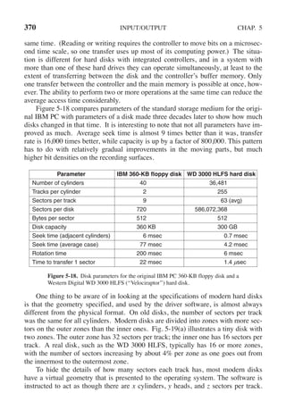 370 INPUT/OUTPUT CHAP. 5
same time. (Reading or writing requires the controller to move bits on a microsec-
ond time scale, so one transfer uses up most of its computing power.) The situa-
tion is different for hard disks with integrated controllers, and in a system with
more than one of these hard drives they can operate simultaneously, at least to the
extent of transferring between the disk and the controller’s buffer memory. Only
one transfer between the controller and the main memory is possible at once, how-
ever. The ability to perform two or more operations at the same time can reduce the
average access time considerably.
Figure 5-18 compares parameters of the standard storage medium for the origi-
nal IBM PC with parameters of a disk made three decades later to show how much
disks changed in that time. It is interesting to note that not all parameters have im-
proved as much. Average seek time is almost 9 times better than it was, transfer
rate is 16,000 times better, while capacity is up by a factor of 800,000. This pattern
has to do with relatively gradual improvements in the moving parts, but much
higher bit densities on the recording surfaces.
Parameter IBM 360-KB floppy disk WD 3000 HLFS hard disk
Number of cylinders 40 36,481
Tracks per cylinder 2 255
Sectors per track 9 63 (avg)
Sectors per disk 720 586,072,368
Bytes per sector 512 512
Disk capacity 360 KB 300 GB
Seek time (adjacent cylinders) 6 msec 0.7 msec
Seek time (average case) 77 msec 4.2 msec
Rotation time 200 msec 6 msec
Time to transfer 1 sector 22 msec 1.4 μsec
Figure 5-18. Disk parameters for the original IBM PC 360-KB floppy disk and a
Western Digital WD 3000 HLFS (‘‘Velociraptor’’) hard disk.
One thing to be aware of in looking at the specifications of modern hard disks
is that the geometry specified, and used by the driver software, is almost always
different from the physical format. On old disks, the number of sectors per track
was the same for all cylinders. Modern disks are divided into zones with more sec-
tors on the outer zones than the inner ones. Fig. 5-19(a) illustrates a tiny disk with
two zones. The outer zone has 32 sectors per track; the inner one has 16 sectors per
track. A real disk, such as the WD 3000 HLFS, typically has 16 or more zones,
with the number of sectors increasing by about 4% per zone as one goes out from
the innermost to the outermost zone.
To hide the details of how many sectors each track has, most modern disks
have a virtual geometry that is presented to the operating system. The software is
instructed to act as though there are x cylinders, y heads, and z sectors per track.
 