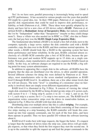 372 INPUT/OUTPUT CHAP. 5
Yes! As we have seen, parallel processing is increasingly being used to speed
up CPU performance. It has occurred to various people over the years that parallel
I/O might be a good idea, too. In their 1988 paper, Patterson et al. suggested six
specific disk organizations that could be used to improve disk performance, re-
liability, or both (Patterson et al., 1988). These ideas were quickly adopted by in-
dustry and have led to a new class of I/O device called a RAID. Patterson et al.
defined RAID as Redundant Array of Inexpensive Disks, but industry redefined
the I to be ‘‘Independent’’ rather than ‘‘Inexpensive’’ (maybe so they could charge
more?). Since a villain was also needed (as in RISC vs. CISC, also due to Patter-
son), the bad guy here was the SLED (Single Large Expensive Disk).
The fundamental idea behind a RAID is to install a box full of disks next to the
computer, typically a large server, replace the disk controller card with a RAID
controller, copy the data over to the RAID, and then continue normal operation. In
other words, a RAID should look like a SLED to the operating system but have
better performance and better reliability. In the past, RAIDs consisted almost ex-
clusively of a RAID SCSI controller plus a box of SCSI disks, because the per-
formance was good and modern SCSI supports up to 15 disks on a single con-
troller. Nowadays, many manufacturers also offer (less expensive) RAIDs based on
SATA. In this way, no software changes are required to use the RAID, a big sell-
ing point for many system administrators.
In addition to appearing like a single disk to the software, all RAIDs have the
property that the data are distributed over the drives, to allow parallel operation.
Several different schemes for doing this were defined by Patterson et al. Now-
adays, most manufacturers refer to the seven standard configurations as RAID
level 0 through RAID level 6. In addition, there are a few other minor levels that
we will not discuss. The term ‘‘level’’ is something of a misnomer since no hier-
archy is involved; there are simply seven different organizations possible.
RAID level 0 is illustrated in Fig. 5-20(a). It consists of viewing the virtual
single disk simulated by the RAID as being divided up into strips of k sectors each,
with sectors 0 to k − 1 being strip 0, sectors k to 2k − 1 strip 1, and so on. For
k = 1, each strip is a sector; for k = 2 a strip is two sectors, etc. The RAID level 0
organization writes consecutive strips over the drives in round-robin fashion, as
depicted in Fig. 5-20(a) for a RAID with four disk drives.
Distributing data over multiple drives like this is called striping. For example,
if the software issues a command to read a data block consisting of four consecu-
tive strips starting at a strip boundary, the RAID controller will break this com-
mand up into four separate commands, one for each of the four disks, and have
them operate in parallel. Thus we have parallel I/O without the software knowing
about it.
RAID level 0 works best with large requests, the bigger the better. If a request
is larger than the number of drives times the strip size, some drives will get multi-
ple requests, so that when they finish the first request they start the second one. It
is up to the controller to split the request up and feed the proper commands to the
 