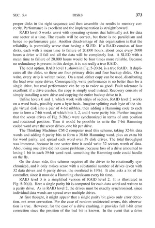 SEC. 5.4 DISKS 373
proper disks in the right sequence and then assemble the results in memory cor-
rectly. Performance is excellent and the implementation is straightforward.
RAID level 0 works worst with operating systems that habitually ask for data
one sector at a time. The results will be correct, but there is no parallelism and
hence no performance gain. Another disadvantage of this organization is that the
reliability is potentially worse than having a SLED. If a RAID consists of four
disks, each with a mean time to failure of 20,000 hours, about once every 5000
hours a drive will fail and all the data will be completely lost. A SLED with a
mean time to failure of 20,000 hours would be four times more reliable. Because
no redundancy is present in this design, it is not really a true RAID.
The next option, RAID level 1, shown in Fig. 5-20(b), is a true RAID. It dupli-
cates all the disks, so there are four primary disks and four backup disks. On a
write, every strip is written twice. On a read, either copy can be used, distributing
the load over more drives. Consequently, write performance is no better than for a
single drive, but read performance can be up to twice as good. Fault tolerance is
excellent: if a drive crashes, the copy is simply used instead. Recovery consists of
simply installing a new drive and copying the entire backup drive to it.
Unlike levels 0 and 1, which work with strips of sectors, RAID level 2 works
on a word basis, possibly even a byte basis. Imagine splitting each byte of the sin-
gle virtual disk into a pair of 4-bit nibbles, then adding a Hamming code to each
one to form a 7-bit word, of which bits 1, 2, and 4 were parity bits. Further imagine
that the seven drives of Fig. 5-20(c) were synchronized in terms of arm position
and rotational position. Then it would be possible to write the 7-bit Hamming
coded word over the seven drives, one bit per drive.
The Thinking Machines CM-2 computer used this scheme, taking 32-bit data
words and adding 6 parity bits to form a 38-bit Hamming word, plus an extra bit
for word parity, and spread each word over 39 disk drives. The total throughput
was immense, because in one sector time it could write 32 sectors worth of data.
Also, losing one drive did not cause problems, because loss of a drive amounted to
losing 1 bit in each 39-bit word read, something the Hamming code could handle
on the fly.
On the down side, this scheme requires all the drives to be rotationally syn-
chronized, and it only makes sense with a substantial number of drives (even with
32 data drives and 6 parity drives, the overhead is 19%). It also asks a lot of the
controller, since it must do a Hamming checksum every bit time.
RAID level 3 is a simplified version of RAID level 2. It is illustrated in
Fig. 5-20(d). Here a single parity bit is computed for each data word and written to
a parity drive. As in RAID level 2, the drives must be exactly synchronized, since
individual data words are spread over multiple drives.
At first thought, it might appear that a single parity bit gives only error detec-
tion, not error correction. For the case of random undetected errors, this observa-
tion is true. However, for the case of a drive crashing, it provides full 1-bit error
correction since the position of the bad bit is known. In the event that a drive
 